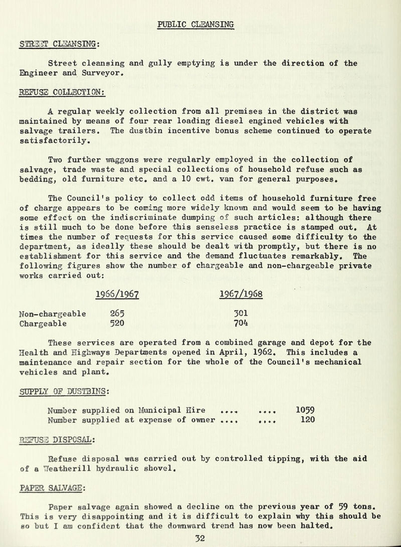 PUBLIC CLEANSING STREET CLEANSING: Street cleansing and gully emptying is under the direction of the Engineer and Surveyor. REFUSE COLLECTION: A regular weekly collection from all premises in the district was maintained by means of four rear loading diesel engined vehicles with salvage trailers. The dustbin incentive bonus scheme continued to operate satisfactorily. Two further waggons were regularly employed in the collection of salvage, trade waste and special collections of household refuse such as bedding, old furniture etc. and a 10 cwt. van for general purposes. The Council's policy to collect odd items of household furniture free of charge appears to be coming more widely known and would seem to be having some effect on the indiscriminate dumping of such articles: although there is still much to be done before this senseless practice is stamped out. At times the number of requests for this service caused some difficulty to the department, as ideally these should be dealt with promptly, but there is no establishment for this service and the demand fluctuates remarkably. The following figures show the number of chargeable and non-chargeable private works carried out: 1966/1967 1967/1968 Non-chargeable 265 301 Chargeable 520 704 These services are operated from a combined garage and depot for the Health and Highways Departments opened in April, 1962. This includes a maintenance and repair section for the whole of the Council's mechanical vehicles and plant. SUPPLY OF DUSTBINS: Number supplied on Municipal Hire .... .... 1059 Number supplied at expense of owner .... .... 120 REFUSE DISPOSAL: Refuse disposal was carried out by controlled tipping, with the aid of a 7/eatherill hydraulic shovel. PAPER SALVAGE: Paper salvage again showed a decline on the previous year of 59 tons. This is very disappointing and it is difficult to explain why this should be so but I am confident that the downward trend has now been halted.