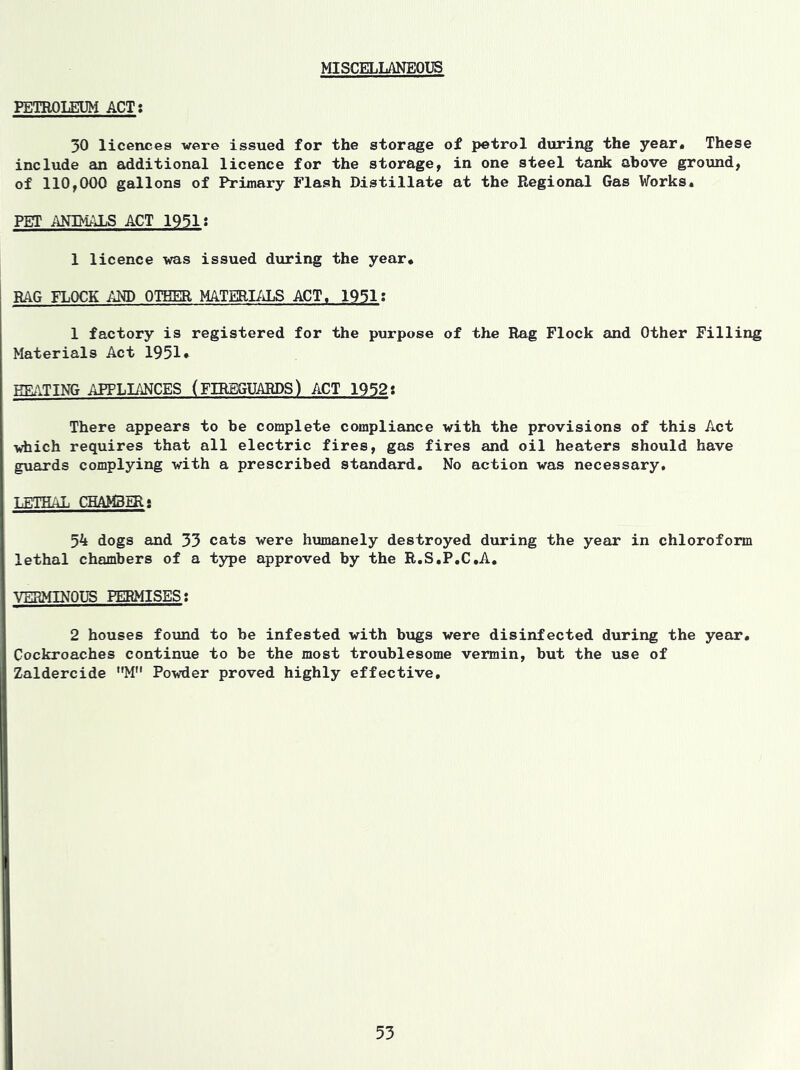 MISCELLANEOUS PETROLEUM ACT: 30 licences were issued for the storage of petrol during the year. These include an additional licence for the storage, in one steel tank above ground, of 110,000 gallons of Primary Flash Distillate at the Regional Gas Works. PET ANIMALS ACT 1951; 1 licence was issued during the year. RAG FLOCK AND OTHER MATERIALS ACT. 1931: 1 factory is registered for the purpose of the Rag Flock and Other Filling Materials Act 1951* EEATING APPLIANCES (FIREGUARDS) ACT 1932: There appears to be complete compliance with the provisions of this Act which requires that all electric fires, gas fires and oil heaters should have guards complying with a prescribed standard. No action was necessary, LETHAL CHAM3ER; 54 dogs and 33 cats were humanely destroyed during the year in chloroform lethal chambers of a type approved by the R.S.P.C.A. VERMINOUS PERMISES: 2 houses found to be infested with bugs were disinfected during the year. Cockroaches continue to be the most troublesome vermin, but the use of Zaldercide M Powder proved highly effective.