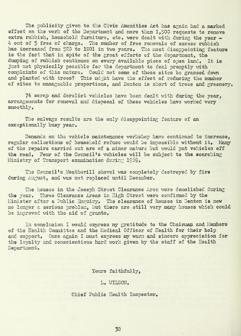 The publicity given to the Civic Amenities Act has again had a marked effect on the vork of the Department and more tlian 1,500 requests to remove extra rubbish, household furniture, etc, were dealt with dtiring the year - 4 out of 5 free of charge. The number of free removals of excess rubbish has increased from 520 to 1201 in two years. The most disappointing feature is the fact that in spite of the great efforts of the department, the dumping of rubbish continues on every available piece of open land. It is just not physically possible for the department to deal promptly T/ith complaints of this nature. Could not some of these sites be grassed down and planted with trees? This might have the effect of reducing the number of sites to manageable proportions, and Denton is short of trees and greenery, 74 scrap and derelict vehicles have been dealt \rith during the year, arrangements for removal and disposal of these vehicles have worZred very smoothly. The salvage results are the only disappointing feature of an exceptionally busy year. Demands on the vehicle maintexiance workshop have continued to increase, regular collections of household refuse would be impossible without it. Many of the repairs carried out are of a minor nature but would put vehicles off the road. Four of the Council’s vehicles will be subject to the searching Ministry of Transport examination during 1569, The Council’s Weathorill shovel was completely destroyed by fire dviring August, and was not replaced until December. The houses in the Joseph Street Clearance ilrea were demolished during the year, Tliree Clearance liTees in High Street were confirmed by the Minister after a Fublic Fncuiry, The clearance of houses in Denton is now no longer a serious problem, but there are still very many houses which could be improved i/ith the aid of grants. In conclusion I would e:cpres3 my gratitude to the Chairman and Members of the Health Committee and the Medical Officer of Health for their help end support. Once again I must express my warm and sincere appreciation for the loyalty and conscientious hard work given by the staff of the Health Department, Yotirs faithfully, L. IZILSON, Chief Public Health Inspector,