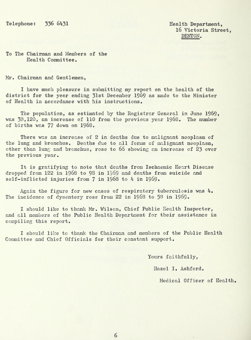 Telephone: 336 6431 Health Department, l6 Victoria Street, DENTON. To The Chairman and Members of the Health Committee. Mr. Chairman and Gentlemen, I have much pleasure in submitting my report on the health of the district for the year ending 31st December 1969 as made to the Minister of Health in accordance with his instructions. The population, as estimated by the Registrar General in June 1969, was 38,120, an increase of 110 from the previous year 1968. The number of births was 77 down on 1968, There was an increase of 2 in deaths due to malignant neoplasm of the lung and bronchus. Deaths due to all forms of malignant neoplasm, other than lung and bronchus, rose to 66 shov/ing an increase of 23 over the previous year. It is gratifying to note that deaths from Ischaemic Heart Disease dropped from 122 in 1968 to 98 in 1969 and deaths from suicide and self-inflicted injuries from 7 in 1963 to 4 in I969. Again the figure for new cases of respiratory tuberculosis was 4. The incidence of dysentery rose from 22 in 1963 to 58 in I969. I should like to thanli Mr, Wilson, Chief Public Health Inspector, and all members of the Public Health Department for their assistance in compiling this report. I should like to thank the Chairman and members of the Public Health Committee and Chief Officials for their constant support. Yours faithfully. Hazel I, Ashford, Medical Officer of Health.