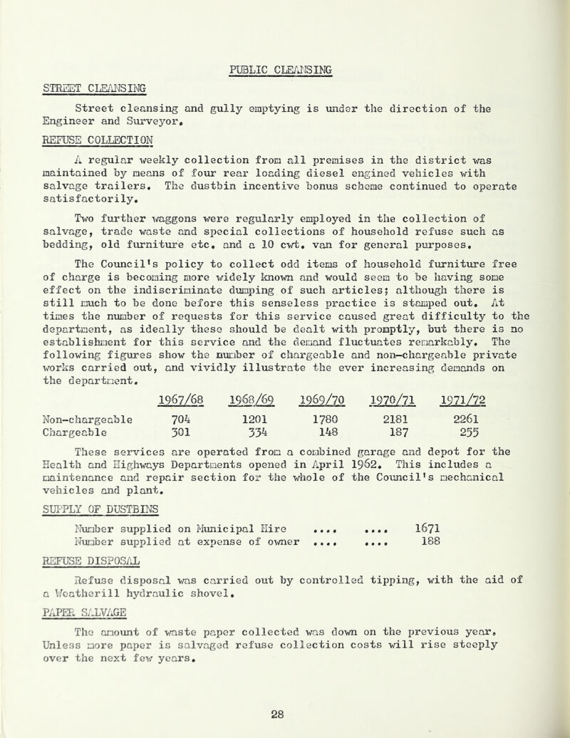 PUBLIC CLEANSING STREET CLEANSING Street cleansing and gully emptying is under the direction of the Engineer and Surveyor, REFUSE COLLECTION A regular weekly collection from all premises in the district was maintained by means of four rear loading diesel engined vehicles with salvage trailers. The dustbin incentive bonus scheme continued to operate satisfactorily. Two further waggons were regularly employed in the collection of salvage, trade waste and special collections of household refuse such as bedding, old furniture etc, and a 10 cwt, van for general purposes. The Councils policy to collect odd items of household furniture free of charge is becoming more widely known and would seem to be having some effect on the indiscriminate dumping of such articles; although there is still much to be done before this senseless practice is stamped out. At times the number of requests for this service caused great difficulty to the department, as ideally these should be dealt with promptly, but there is no establishment for this service and the demand fluctuates remarkably. The following figures show the number of chargeable and non-chargeable private works carried out, and vividly illustrate the ever increasing demands on the department. 1967/68 1968/69 1969/70 1970/71 1971/72 Non-chargeable 704 1201 1780 2181 2261 Chargeable 301 334 148 187 255 These services are operated from a combined garage and depot for the Health and Highways Departments opened in April 1962, This includes a maintenance and repair section for the whole of the Council’s mechanical vehicles and plant. SUPPLY OF DUSTBINS Number supplied on Municipal Hire ..., «... 1671 Number supplied at expense of owner ..., .... 188 REFUSE DISPOSAL Refuse disposal was carried out by controlled tipping, with the aid of a Y/eatherill hydraulic shovel. PAPER SALVAGE The amount of waste paper collected was down on the previous year. Unless more paper is salvaged refuse collection costs will rise steeply over the next few years.