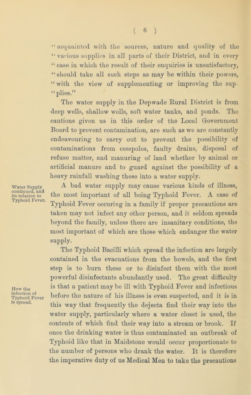 Water Supply continued, and its relation to Typhoid Fever. How the infection of Typhoid Fever is spread. “ acquainted with the sources, nature and quality of the “various supplies in all parts of their District, and in every “ case in which the result of their enquiries is unsatisfactory, “should take all such steps as may be within their powers, “with the view of supplementing or improving the sup- plies.” The water supply in the Depwade Rural District is from deep wells, shallow wells, soft water tanks, and ponds. The cautions given us in this order of the Local Government Board to prevent contamination, are such as we are constantly endeavouring to carry out to prevent the possibility of contaminations from cesspoles, faulty drains, disposal of refuse matter, and manuring of land whether by animal or artificial manure and to guard against the possibility of a heavy rainfall washing these into a water supply. A bad water supply may cause various kinds of illness, the most important of all being Typhoid Fever. A case of Typhoid Fever occuring in a family if proper precautions are taken may not infect any other person, and it seldom spreads beyond the family, unless there are insanitary conditions, the most important of which are those which endanger the water supply. The Typhoid Bacilli which spread the infection are largely contained in the evacuations from the bowels, and the first step is to burn these or to disinfect them with the most powerful disinfectants abundantly used. The great difficulty is that a patient may be ill with Typhoid Fever and infectious before the nature of his illness is even suspected, and it is in this way that frequently the dejecta find their way into the water supply, particularly where a water closet is used, the contents of which find their way into a stream or brook. If once the drinking water is thus contaminated an outbreak of Typhoid like that in Maidstone would occur proportionate to the number of persons who drank the water. It is therefore the imperative duty of us Medical Men to take the precautions