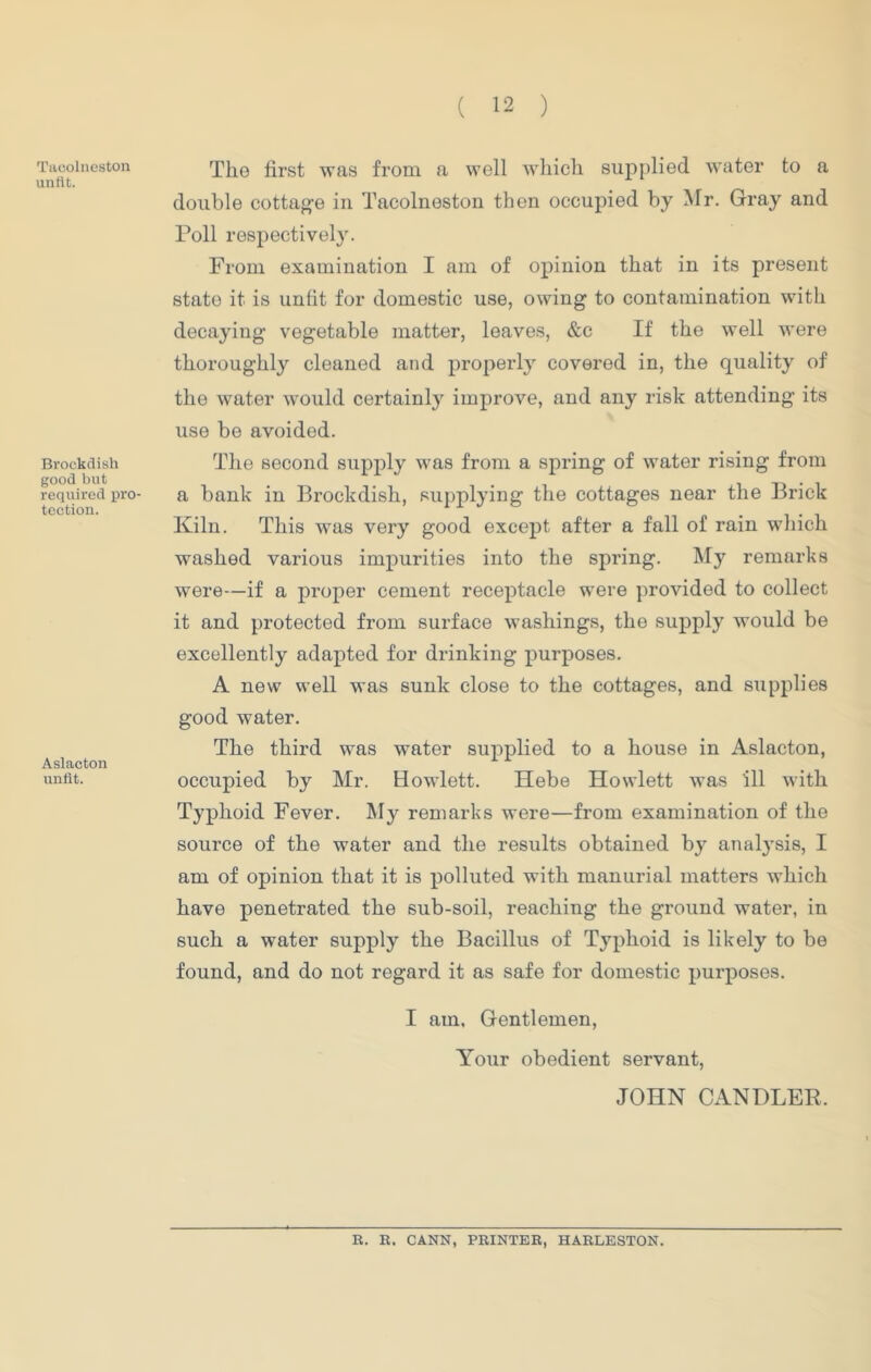 Taoolneston unfit. Brockdish good but required pro- tection. Aslacton unfit. The first was from a well which supplied water to a double cottage in Tacolneston then occupied by Mr. Gray and Poll respectively. From examination I am of opinion that in its present state it is unfit for domestic use, owing to contamination with decaying vegetable matter, leaves, &c If the well were thoroughly cleaned and properly covered in, the quality of the water would certainly improve, and any risk attending its use be avoided. The second supply was from a spring of water rising from a bank in Brockdish, supplying the cottages near the Brick Kiln. This was very good except after a fall of rain which washed various impurities into the spring. My remarks were—if a proper cement receptacle were provided to collect it and protected from surface washings, the supply would be excellently adapted for drinking purposes. A new well was sunk close to the cottages, and supplies good water. The third was water supplied to a house in Aslacton, occupied by Mr. Howlett. Hebe Howlett was ill with Typhoid Fever. My remarks were—from examination of the source of the water and the results obtained by analysis, I am of opinion that it is polluted with manurial matters which have penetrated the sub-soil, reaching the ground water, in such a water supply the Bacillus of Typhoid is likely to be found, and do not regard it as safe for domestic purposes. I am. Gentlemen, Your obedient servant, JOHN CANDLER. R. R. CANN, PRINTER, HARLESTON.