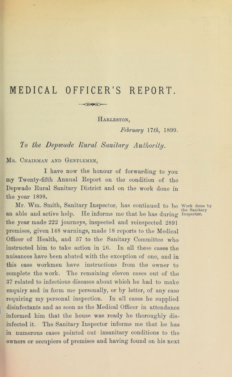 MEDICAL OFFICER’S REPORT. Harleston, February 17 th, 1899. To the Depwade Rural Sanitary Authority. Mr. Chairman and Gentlemen, I have now the honour of forwarding to you my Twenty-fifth Annual Report on the condition of the Depwade Rural Sanitary District and on the work done in the year 1898. Mr. Wm. Smith, Sanitary Inspector, has continued to be an able and active help. He informs me that he has during the year made 222 journeys, inspected and reinspected 2891 premises, given 148 warnings, made 18 reports to the Medical Officer of Health, and 37 to the Sanitary Committee who instructed him to take action in 26. In all these cases the nuisances have been abated with the exception of one, and in this case workmen have instructions from the owner to complete the work. The remaining eleven cases out of the 37 related to infectious diseases about which he had to make enquiry and in form me personally, or by letter, of any case requiring my personal inspection. In all cases he supplied disinfectants and as soon as the Medical Officer in attendance informed him that the house was ready he thoroughly dis- infected it. The Sanitary Inspector informs me that he has in numerous cases pointed out insanitary conditions to the owners or occupiers of premises and having found on his next Work done by the Sanitary Inspector.