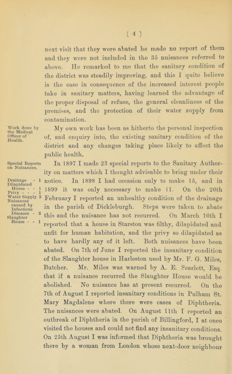 Work done by the Medical Officer of Health. Special Reports on Nuisances. Drainage - 1 Dilapidated House - - 1 Privy - - - 1 Water Supiily 2 Nuisances caused by Infectious Diseases - 2 Slaughter House - - 1 next visit that they were abated he made no report of them and they were not included in the 35 nuisances referred to above. lie remarked to mo that tlie sanitar}' condition of the district was steadily improving, and this I quite believe is the case in consequence of the increased interest iieoplo take in sanitary matters, having learned the advantage of the proper disposal of refuse, the general cleanliness of the premises, and the protection of their water siqiply from contamination. ]\Iy own work has been as hitherto the personal inspection of, and enquiry into, the existing sanitary condition of the district and any changes taking place likely to affect the public health. In 1897 I made 23 special reports to the Sanitar}' Author- ity on matters which I thought advisable to bring under their notice. In 1898 I had occasion only to make 15, and in 1899 it was only necessary to make 11. On the 20th February I reported an unhealthy condition of the drainage in the parish of Dickleburgh. Steps were taken to abate this and the nuisance has not recurred. On March 10th I reported that a house in Starston was filthy, dilapidated and unfit for human habitation, and the privy so dilapidated as to have hardly any of it left. Both nuisances have been abated. On 7th of June I reported the insanitary condition of the Slaughter house in Harleston used by Mr. F. G. Miles, Butcher. Mr. Miles was warned by A. E. Scarlett, Esq. that if a nuisance recurred the Slaughter House would be abolished. No nuisance has at present recurred. On the 7th of August I reported insanitary conditions in Pulham St. Mary Magdalene where there were cases of Diphtheria. The nuisances were abated. On August 11th I reported an outbreak of Diphtheria in the parish of Billingford, I at once visited the houses and could not find any insanitary conditions. On 25th August I was informed that Diphtheria was brought there by a woman from London whose next-door neighbour