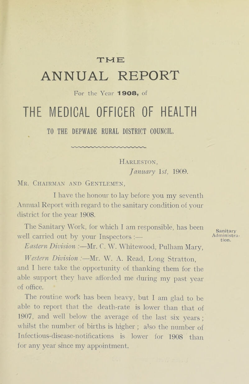 TME ANNUAL REPORT For the Year 1 908, of THE MEDICAL OFFICER OF HEALTH TO THE DEPWADE RURAL DISTRICT COUNCIL. Harleston, January 1st, 1909. Mr. Chairman and Gentlemen, I have the honour to lay before you my seventh Annual Report with regard to the sanitary condition of your district for the year 1908. The Sanitary Work, for which I am responsible, has been well carried out by your Inspectors :— Eastern Division :—Mr. C. W. Whitewood, Pulham Mary, Western Division :—Mr. W. A. Read, Long Stratton, and I here take the opportunity of thanking them for the able support they have afforded me during my past year of office. The routine woffi has been heavy, but I am glad to be able to report that the death-rate is lower than that of 1907, and well below the average of the last six years ; whilst the number of births is higher ; also the number of Infectious-disease-notifications is lower for 1908 than for any year since my appointment. Sanitary Administra- tion.