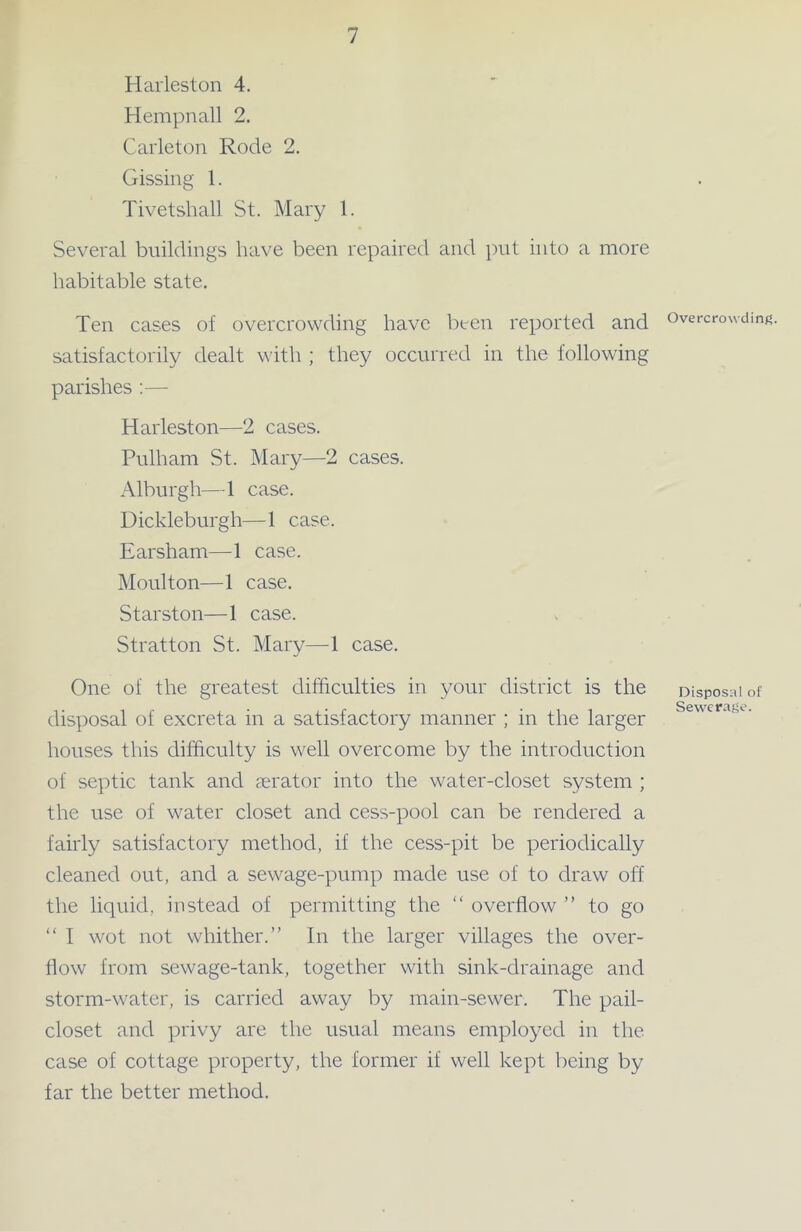 Harleston 4. Hempnall 2. Carleton Rode 2. Gissing 1. Tivetshall St. Mary 1. Several buildings have been repaired and put into a more habitable state. Ten cases of overcrowding have been reported and satisfactorily dealt with ; they occurred in the following parishes :— Harleston—2 cases. Pulham St. Mary—2 cases. Alburgh—1 case. Dickleburgh—1 case. Earsham—1 case. Moulton—1 case. Starston—1 case. Stratton St. Mary—1 case. One of the greatest difficulties in your district is the disposal of excreta in a satisfactory manner ; in the larger houses this difficulty is well overcome by the introduction of septic tank and aerator into the water-closet system ; the use of water closet and cess-pool can be rendered a fairly satisfactory method, if the cess-pit be periodically cleaned out, and a sewage-pump made use of to draw off the liquid, instead of permitting the “ overflow ” to go “ I wot not whither.” In the larger villages the over- flow from sewage-tank, together with sink-drainage and storm-water, is carried away by main-sewer. The pail- closet and privy are the usual means employed in the case of cottage property, the former if well kept being by far the better method. Overcrowding. Disposal of Sewerage.