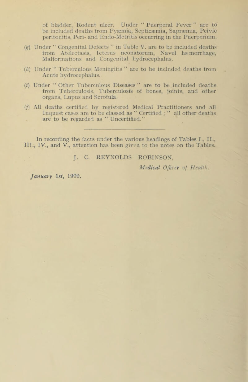 of bladder, Rodent ulcer. Under “ Puerperal Fever ” are to be included deaths from Pyaemia, Septicaemia, Sapraemia, Pelvic peritonitis, Peri- and Endo-Metritis occurring in the Puerperium. (q) Under “ Congenital Defects ” in Table V. are to be included deaths from Atelectasis, Icterus neonatorum, Navel hatmorrhage, Malformations and Congenital hydrocephalus. (h) Under “ Tuberculous Meningitis ” are to be included deaths from Acute hydrocephalus. (i) Under “Other Tuberculous Diseases” are to be included deaths from Tuberculosis, Tuberculosis of bones, joints, and other organs, Lupus and Scrofula. (/) All deaths certified by registered Medical Practitioners and all Inquest cases are to be classed as “ Certified ; ” all other deaths are to be regarded as “ Uncertified.” In recording the facts under the various headings of Tables I., II., III., IV., and V., attention has been given to the notes on the Tables. J. C. REYNOLDS ROBINSON, Medical Officer of Health. January lsif, 1909.