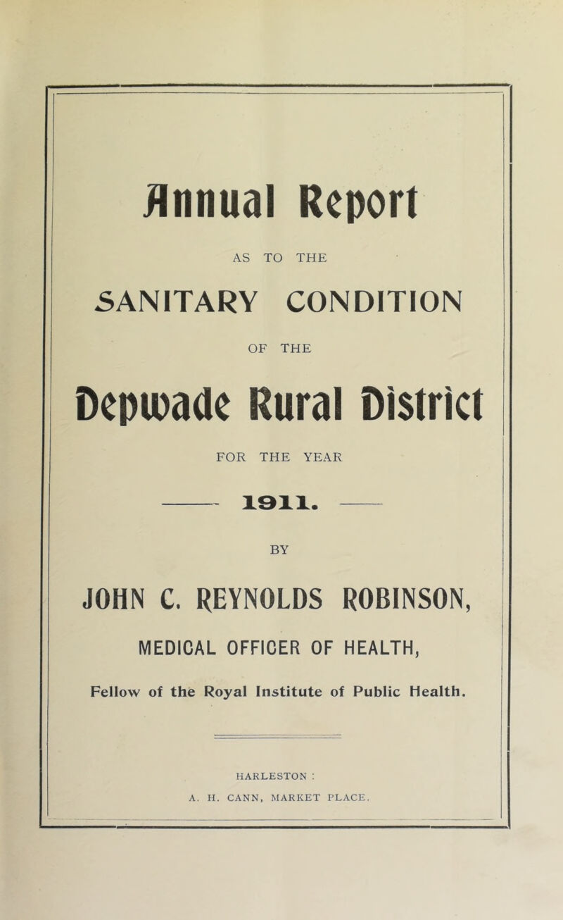 Annual Report AS TO THE SANITARY CONDITION OF THE Depioade Rural District FOR THE YEAR 1911. BY JOHN C. REYNOLDS ROBINSON, MEDICAL OFFICER OF HEALTH, Fellow of the Royal Institute of Public health. HARLESTON: A. H. CANN, MARKET PLACE.