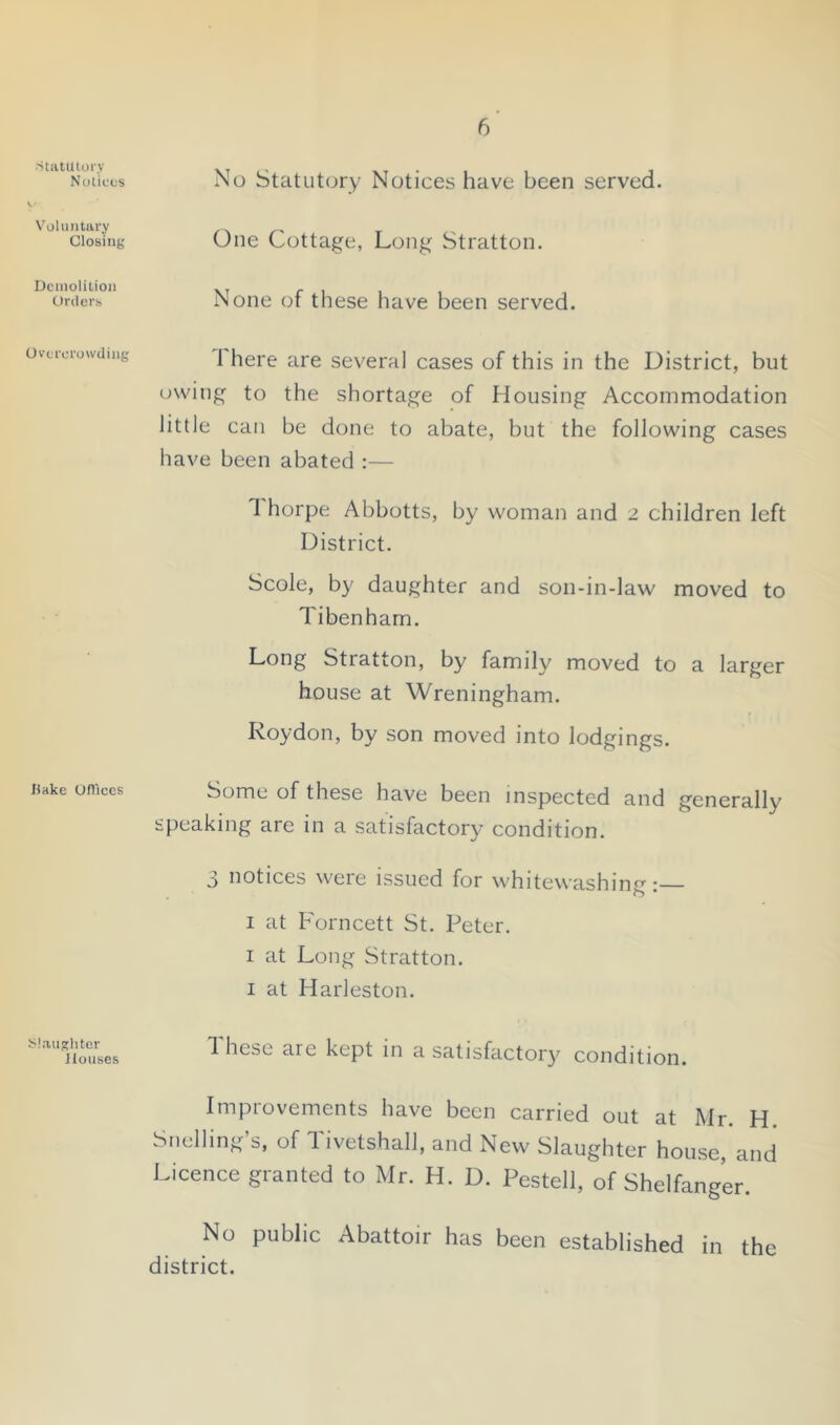 ■StatUloiy Notices V^ohuitiiry Closing Dciiiolitioii Orders Overcrowding Hake Oflices J^iaugliter Houses No Statutory Notices have been served. One Cottage, Long Stratton. None of these have been served. 1 here are several cases of this in the District, but owing to the shortage of Housing Accommodation little can be done to abate, but the following cases have been abated :— 1 horpe Abbotts, by woman and 2 children left District. Scole, by daughter and son-in-law moved to Tibenharn. Long Stratton, by family moved to a larger house at Wreningham. Roydon, by son moved into lodgings. Some of these have been inspected and generally speaking arc in a satisfactory condition. 3 notices were issued for whitewashing I at Forncett St. Peter. I at Long Stratton. I at Harleston. 1 hese are kept in a satisfactory condition. Improvements have been carried out at Mr. H. Snelling’s, of Tivetshall, and New Slaughter house, and Licence granted to Mr. H. D. Pestell, of Shelfanger. No public Abattoir has been established in the district.