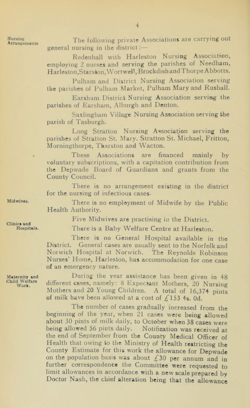 Nursing Arrangements Midwives. Clinic* and Hospitals. Maternity and Child Welfare Work. The following private Associations are carrying out general nursing in the district:— Redenhall with Harleston Nursing Association, employing 2 nurses and serving the parishes of Needham, Harleston,Starston, WortweU, Brockdish and 1 horpe Abbotts. Fulham and District Nursing Association serving the parishes of Fulham Market, Pulham Mary and Rushall. Earsham District Nursing Association serving the parishes of Earsham, Alburgh and Denton. Saxlingham Village Nursing Association serving the parish of Tasburgh. Long Stratton Nursing Association serving the parishes of Stratton St. Mary. Stratton St. Michael, Fritton, Morningthorpe, Tharston and Wacton. These Associations are financed mainly by voluntary subscriptions, with a capitation contribution from the Depwade Board of Guardians and grants from the County Council. There is no arrangement existing in the district for the nursing of infectious cases. There is no employment of Midwife by the Public Health Authority. Five Midwives are practising in the District. There is a Baby Welfare Centre at Harleston. There is no General Hospital available in the District. General cases are usually sent to the Norfolk and Norwich Hospital at Norwich. The Reynolds Robinson Nurses’ Home, Harleston, has accommodation for one case of an emergency nature. During the year assistance has been given in 48 different cases, namely: 8 Expectant Mothers, 20 Nursing Mothers and 20 Young Children. A total of 16,374 pints of milk have been allowed at a cost of £\52> 4s. Od. The number of cases gradually increased from the beginning of the year, when 21 cases were being allowed about 30 pints of milk daily, to October when 38 cases were being allowed 56 pints daily. Notification was received at the end of September from the County Medical Officer of Health that owing to the Ministry of Health restricting the County Estimate for this work the allowance for Depwade on the population basis was about ^30 per annum and in further correspondence the Committee were requested to limit allowances in accordance with a new scale prepared by Doctor Nash, the chief alteration being that the allowance