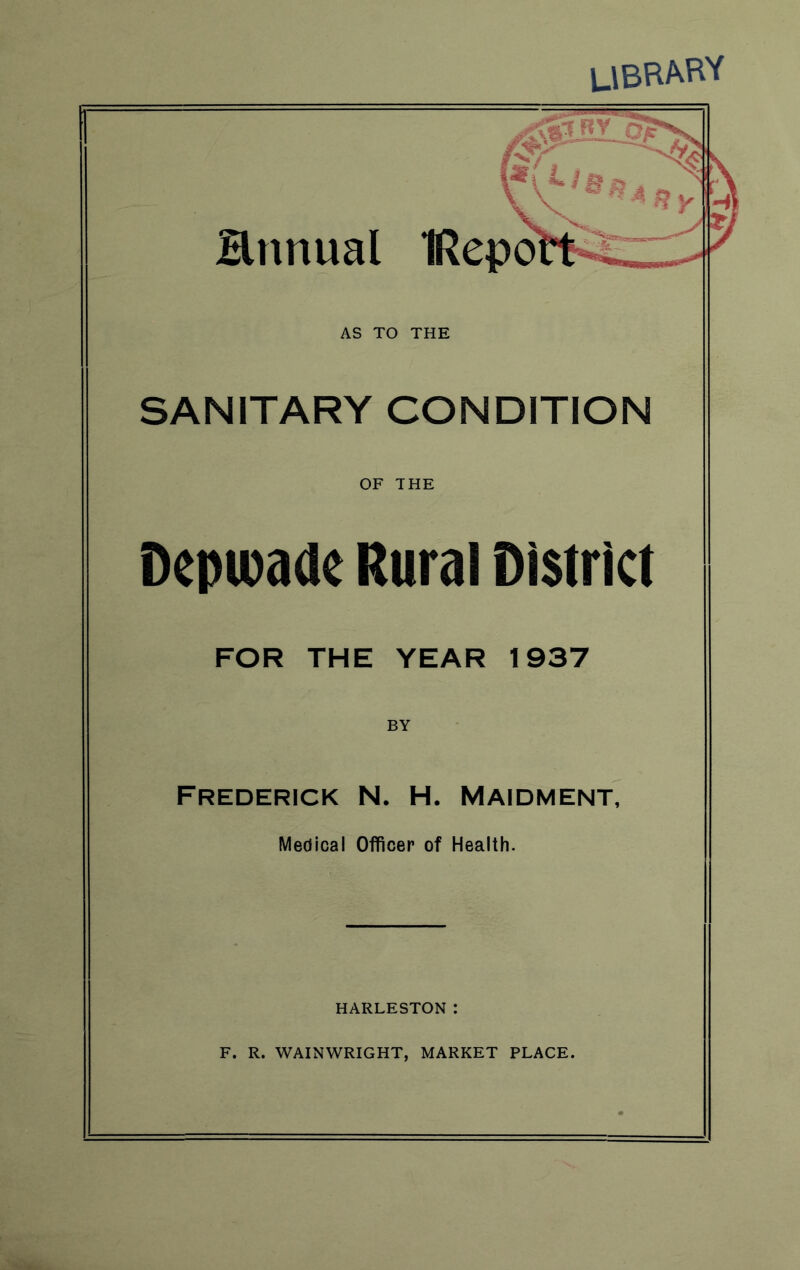 library Hnnual IRepo AS TO THE SANITARY CONDITION OF THE Depwadc Rural District FOR THE YEAR 1937 BY Frederick N. H. Maidment, Medical Officer of Health. HARLESTON I F. R. WAINWRIGHT, MARKET PLACE.