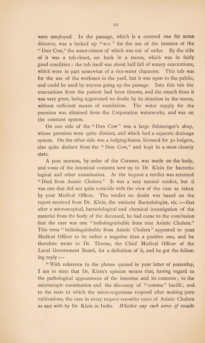 were employed. In the passage, which is a covered one for some distance, was a locked up “w.c. ” for the use of the inmates of the “ Dun Cow,” the water-cistern of which was out of order. By the side of it was a tub-closet, set back in a recess, which was in fairly good condition ; the tub itself was about half full of watery evacuations, which were in part somewhat of a rice-water character. This tub was for the use of the workmen in the yard, but it was open to the public, and could be used by anyone going up the passage. Into this tub the evacuations from the patient had been thrown, and the stench from it was very great, being aggravated no doubt by its situation in the recess, without sufficient means of ventilation. The water supply for the premises was obtained from the Corporation waterworks, and was on the constant system. On one side of the “ Dun Cow ” was a large fishmonger’s shop, whose premises were quite distinct, and which had a separate drainage system. On the other side was a lodging-house, licensed for 30 lodgers, also quite distinct from the “ Dun Cow,” and kept in a most cleanly state. A post mortem, by order of the Coroner, was made on the body, and some of the intestinal contents sent up to Dr. Klein for bacterio- logical and other examination. At the inquest a verdict was returned “ Died from Asiatic Cholera.” It was a very natural verdict, but it was one that did not quite coincide with the view of the case as taken by your Medical Officer. The verdict no doubt was based on the report received from Dr. Klein, the eminent Bacteriologist, viz. :—that after a microscopical, bacteriological and chemical investigation of the material from the body of the deceased, he had come to the conclusion that the case was one “ indistinguishable from true Asiatic Cholera.” This term “ indistinguishable from Asiatic Cholera” appeared to your Medical Officer to be rather a negative than a positive one, and he therefore wrote to Dr. Thorne, the Chief Medical Officer of the Local Government Board, for a definition of it, and he got the follow- ing reply :— “ With reference to the phrase quoted in your letter of yesterday, I am to state that Dr. Klein’s opinion means that, having regard to the pathological appearances of the intestine and its contents; to the microscopic examination and the discovery of “ comma ” bacilli; and to the tests to which the micro-organisms respond after making pure cultivations, the case in every respect resembles cases of Asiatic Cholera as met with by Dr. Klein in India. Whether any such series of results