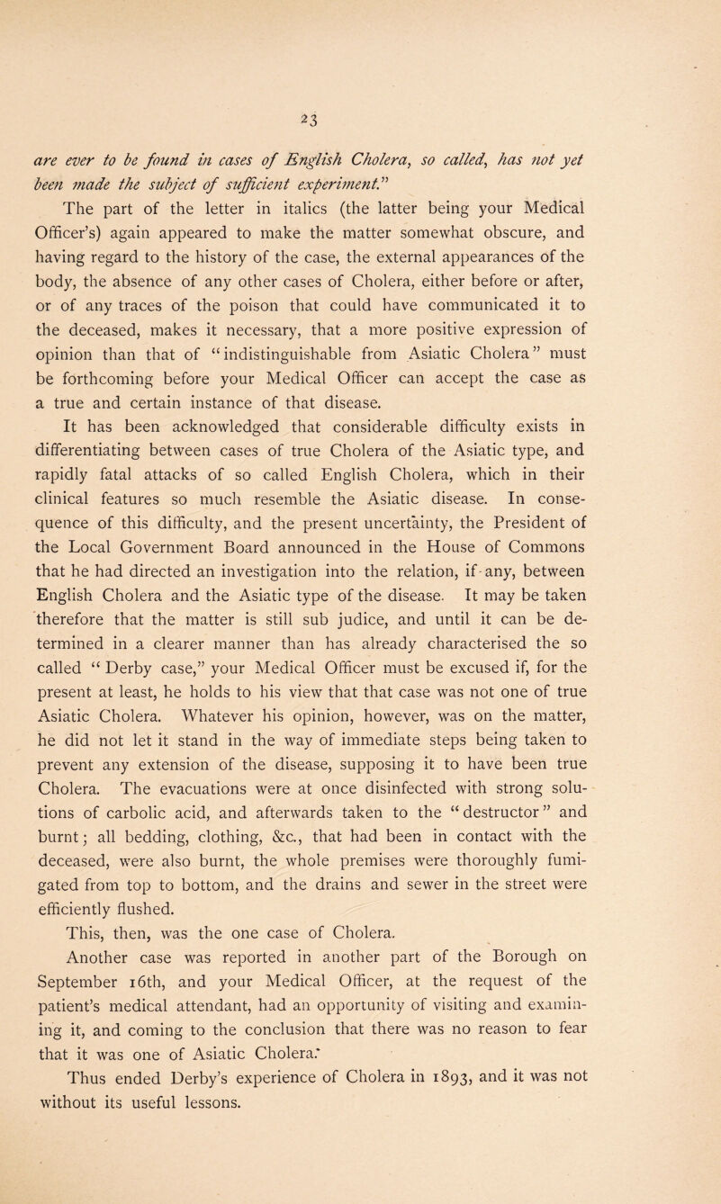 ^3 are ever to be found in cases of English Cholera, so called, has not yet been made the subject of sufficient experiment,.” The part of the letter in italics (the latter being your Medical Officer’s) again appeared to make the matter somewhat obscure, and having regard to the history of the case, the external appearances of the body, the absence of any other cases of Cholera, either before or after, or of any traces of the poison that could have communicated it to the deceased, makes it necessary, that a more positive expression of opinion than that of “ indistinguishable from Asiatic Cholera ” must be forthcoming before your Medical Officer can accept the case as a true and certain instance of that disease. It has been acknowledged that considerable difficulty exists in differentiating between cases of true Cholera of the Asiatic type, and rapidly fatal attacks of so called English Cholera, which in their clinical features so much resemble the Asiatic disease. In conse- quence of this difficulty, and the present uncertainty, the President of the Local Government Board announced in the House of Commons that he had directed an investigation into the relation, if - any, between English Cholera and the Asiatic type of the disease. It may be taken therefore that the matter is still sub judice, and until it can be de- termined in a clearer manner than has already characterised the so called “ Derby case,” your Medical Officer must be excused if, for the present at least, he holds to his view that that case was not one of true Asiatic Cholera. Whatever his opinion, however, was on the matter, he did not let it stand in the way of immediate steps being taken to prevent any extension of the disease, supposing it to have been true Cholera. The evacuations were at once disinfected with strong solu- tions of carbolic acid, and afterwards taken to the “ destructor ” and burnt; all bedding, clothing, &c., that had been in contact with the deceased, were also burnt, the whole premises were thoroughly fumi- gated from top to bottom, and the drains and sewer in the street were efficiently flushed. This, then, was the one case of Cholera. Another case was reported in another part of the Borough on September 16th, and your Medical Officer, at the request of the patient’s medical attendant, had an opportunity of visiting and examin- ing it, and coming to the conclusion that there was no reason to fear that it was one of Asiatic Cholera.* Thus ended Derby’s experience of Cholera in 1893, and it was not without its useful lessons.