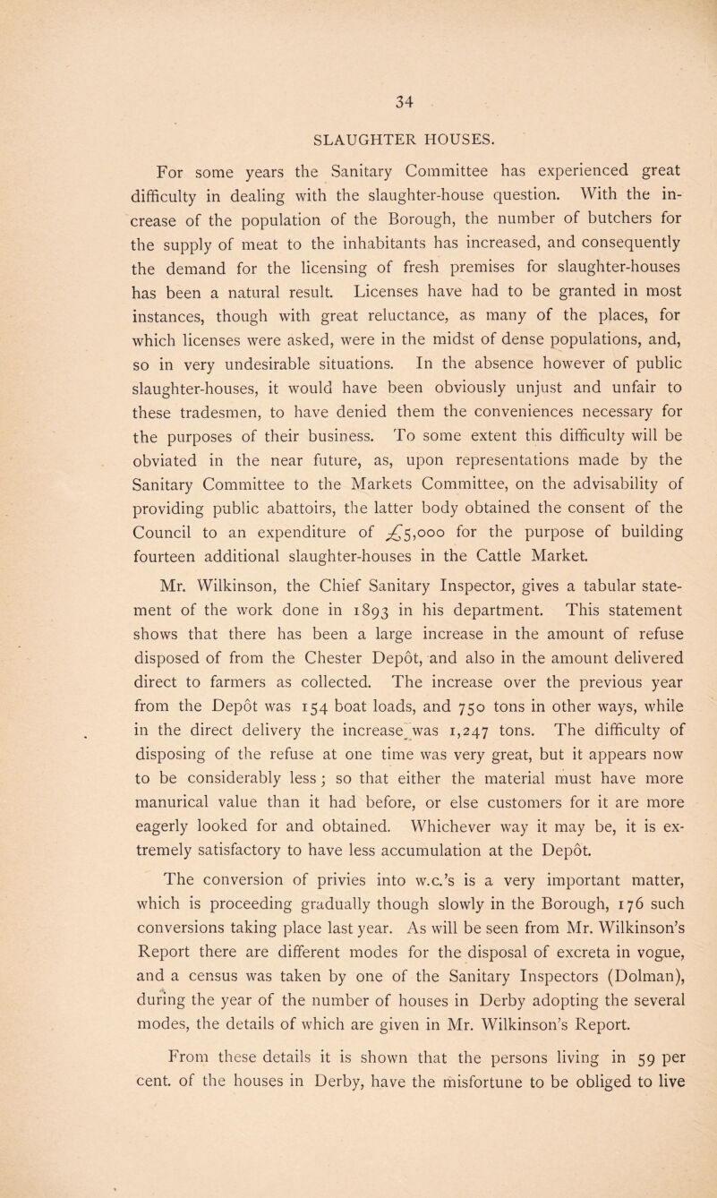 SLAUGHTER HOUSES. For some years the Sanitary Committee has experienced great difficulty in dealing with the slaughter-house question. With the in- crease of the population of the Borough, the number of butchers for the supply of meat to the inhabitants has increased, and consequently the demand for the licensing of fresh premises for slaughter-houses has been a natural result. Licenses have had to be granted in most instances, though with great reluctance, as many of the places, for which licenses were asked, were in the midst of dense populations, and, so in very undesirable situations. In the absence however of public slaughter-houses, it would have been obviously unjust and unfair to these tradesmen, to have denied them the conveniences necessary for the purposes of their business. To some extent this difficulty will be obviated in the near future, as, upon representations made by the Sanitary Committee to the Markets Committee, on the advisability of providing public abattoirs, the latter body obtained the consent of the Council to an expenditure of ^5,000 for the purpose of building fourteen additional slaughter-houses in the Cattle Market. Mr. Wilkinson, the Chief Sanitary Inspector, gives a tabular state- ment of the work done in 1893 in his department. This statement shows that there has been a large increase in the amount of refuse disposed of from the Chester Depot, and also in the amount delivered direct to farmers as collected. The increase over the previous year from the Depot was 154 boat loads, and 750 tons in other ways, while in the direct delivery the increase^ was 1,247 tons. The difficulty of disposing of the refuse at one time was very great, but it appears now to be considerably less; so that either the material must have more manurical value than it had before, or else customers for it are more eagerly looked for and obtained. Whichever way it may be, it is ex- tremely satisfactory to have less accumulation at the Depot. The conversion of privies into w.c.’s is a very important matter, which is proceeding gradually though slowly in the Borough, 176 such conversions taking place last year. As will be seen from Mr. Wilkinson’s Report there are different modes for the disposal of excreta in vogue, and a census was taken by one of the Sanitary Inspectors (Dolman), during the year of the number of houses in Derby adopting the several modes, the details of which are given in Mr. Wilkinson’s Report. From these details it is shown that the persons living in 59 per cent, of the houses in Derby, have the misfortune to be obliged to live