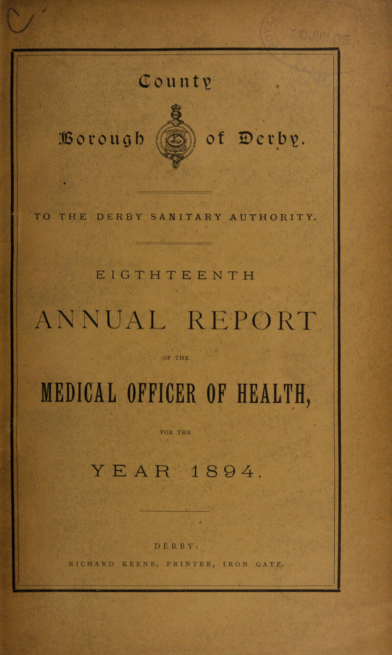 d 0 u n t ^ JSorougb TO THE DERBY SANITARY AUTHORITY. EIGTHTEENTH ANNUAL REPORT OF THE MEDICAL OFFICER OF HEALTH, of Derb^g. f FOR THE YEAR 1894. DERBY: