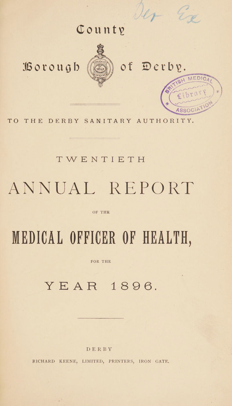 County of 2)etb. TO THE DERBY SANITARY AUTHORITY. B o v o u o b TWENTIETH ANNUAL REPORT OF THE MEDICAL OFFICER OF HEALTH, FOR THE YEAR 189 6. DERBY RICHARD KEENE, LIMITED, PRINTERS, IRON GATE.