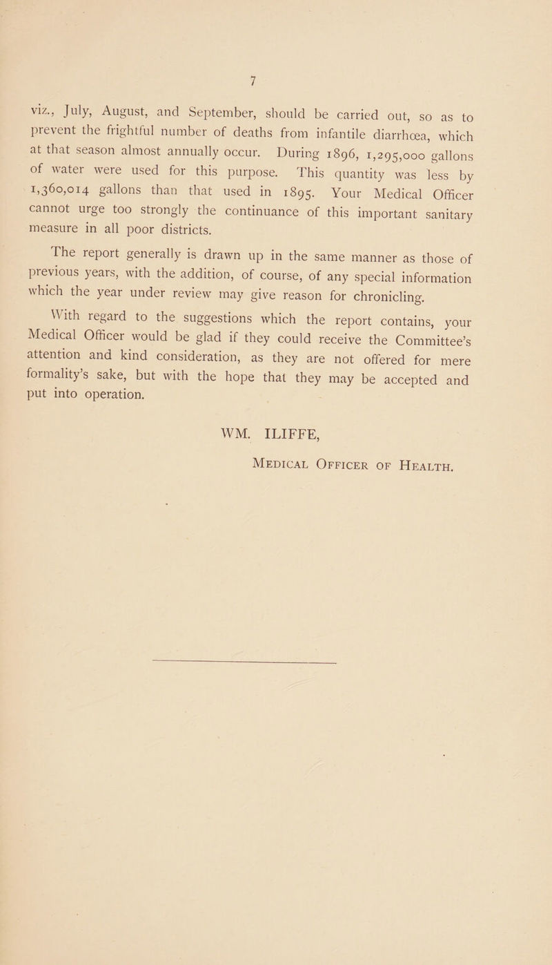 viz., July, August, and September, should be carried out, so as to prevent the frightful number of deaths from infantile diarrhoea, which at that season almost annually occur. During 1896, 1,295,000 gallons of water were used for this purpose. This quantity was less by 1,360,014 gallons than that used in 1895. Your Medical Officer cannot urge too strongly the continuance of this important sanitary measure in all poor districts. The report generally is drawn up in the same manner as those of pievious yeais, with the addition, of course, of any special information which the year under review may give reason for chronicling. With regard to the suggestions which the report contains, your Medical Officer would be glad if they could receive the Committee’s attention and kind consideration, as they are not offered for mere formality’s sake, but with the hope that they may be accepted and put into operation. WM. ILIFFE, Medical Officer of Health.