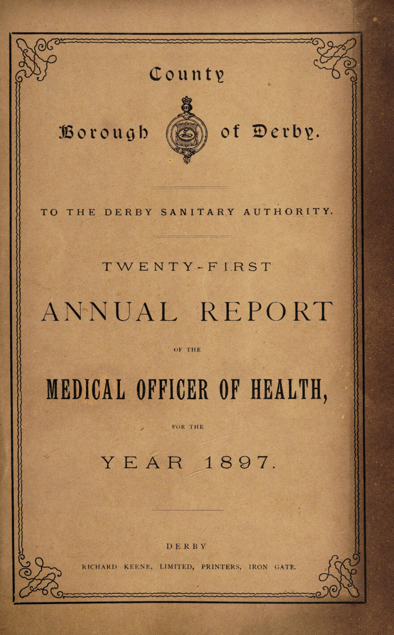 dount\> Borouob TO THE DERBY SANITARY AUTHORITY. TWENTY -F I R S T ANNUAL REPORT OF THE MEDICAL OFFICER OF HEALTH, FOR THE YEAR 1897. DERBY RICHARD KEENE. LIMITED, PRINTERS. IRON GATE. of £)erb\>.