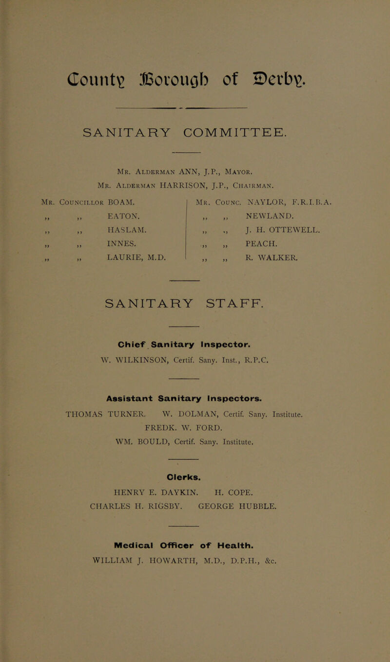 County JSoioiujb of iDevb\>. SANITARY COMMITTEE. Mr. Alderman ANN, J.P., Mayor. Mr. Alderman HARRISON, J.P., Chairman. Councillor BOAM. „ EATON. ,, HAS LAM. „ INNES. „ LAURIE, M.D. Mr. Counc. NAYLOR, F.R.I.B.A. „ „ NEWLAND. „ „ J. H. OTTEWELL. „ „ PEACH. ,, „ R. WALKER. SANITARY STAFF. Chief Sanitary Inspector. W. WILKINSON, Certif. Sany. Inst., R.P.C. Assistant Sanitary Inspectors. THOMAS TURNER. W. DOLMAN, Certif. Sany. Institute. FREDK. W. FORD. WM. BOULD, Certif. Sany. Institute. Clerks. HENRY E. DAYKIN. H. COPE. CHARLES H. RIGSBY. GEORGE HUBBLE. Medical Officer of Health. WILLIAM J. HOWARTII, M.D., D.P.H., &c.