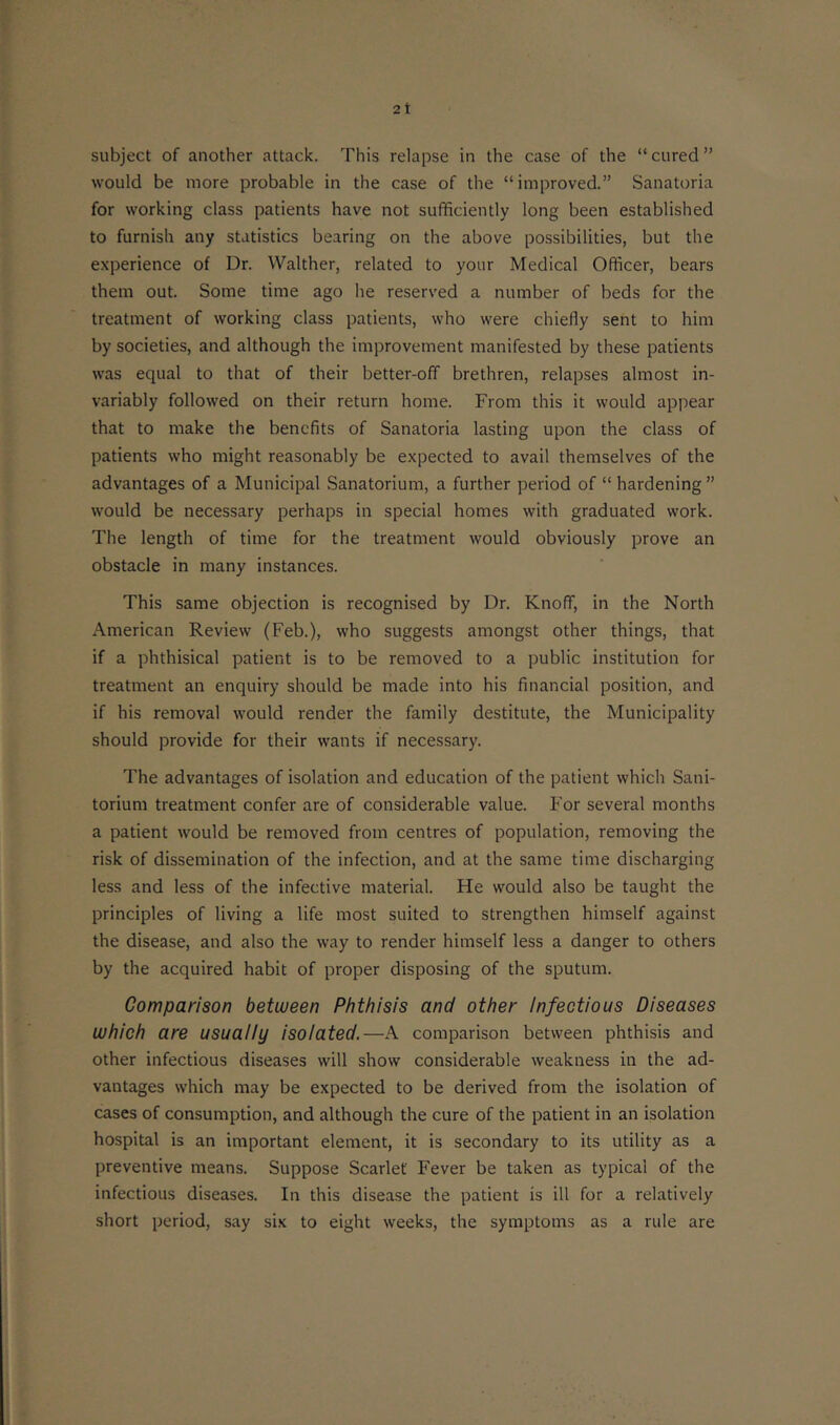 would be more probable in the case of the “improved.” Sanatoria for working class patients have not sufficiently long been established to furnish any statistics bearing on the above possibilities, but the experience of Dr. Walther, related to your Medical Officer, bears them out. Some time ago he reserved a number of beds for the treatment of working class patients, who were chiefly sent to him by societies, and although the improvement manifested by these patients was equal to that of their better-off brethren, relapses almost in- variably followed on their return home. From this it would appear that to make the benefits of Sanatoria lasting upon the class of patients who might reasonably be expected to avail themselves of the advantages of a Municipal Sanatorium, a further period of “ hardening ” would be necessary perhaps in special homes with graduated work. The length of time for the treatment would obviously prove an obstacle in many instances. This same objection is recognised by Dr. Knoff, in the North American Review (Feb.), who suggests amongst other things, that if a phthisical patient is to be removed to a public institution for treatment an enquiry should be made into his financial position, and if his removal would render the family destitute, the Municipality should provide for their wants if necessary. The advantages of isolation and education of the patient which Sani- torium treatment confer are of considerable value. For several months a patient would be removed from centres of population, removing the risk of dissemination of the infection, and at the same time discharging less and less of the infective material. He would also be taught the principles of living a life most suited to strengthen himself against the disease, and also the way to render himself less a danger to others by the acquired habit of proper disposing of the sputum. Comparison between Phthisis and other Infectious Diseases which are usually isolated.—A comparison between phthisis and other infectious diseases will show considerable weakness in the ad- vantages which may be expected to be derived from the isolation of cases of consumption, and although the cure of the patient in an isolation hospital is an important element, it is secondary to its utility as a preventive means. Suppose Scarlet' Fever be taken as typical of the infectious diseases. In this disease the patient is ill for a relatively short period, say six to eight weeks, the symptoms as a rule are