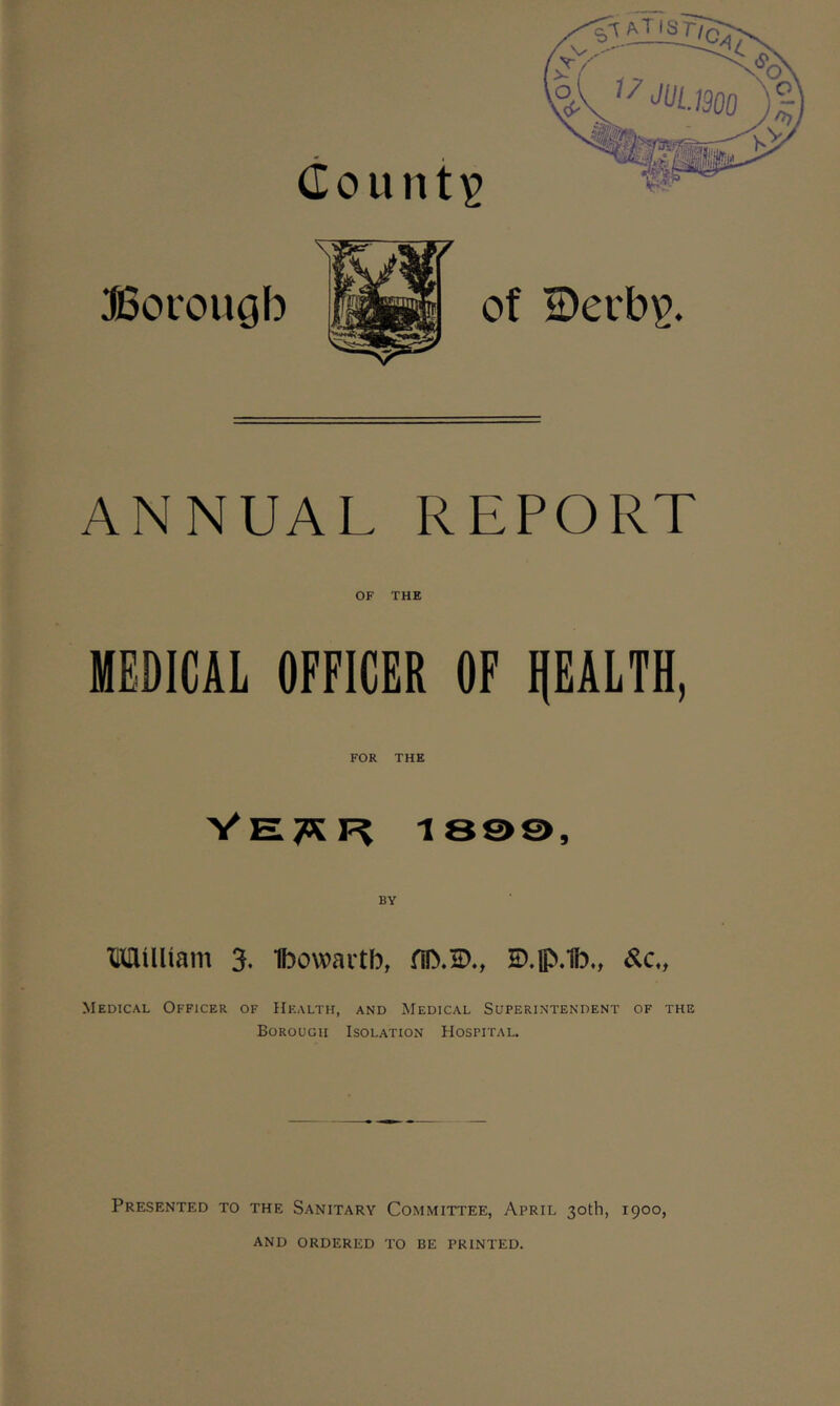 County Borough of S)erb£. ANNUAL REPORT OF THE MEDICAL OFFICER OF HEALTH, FOR THE Vewr is©©. BY Milliam 3. Ibowartb, fil}.2>., E).fi>.1b„ Medical Officer of Health, and Medical Superintendent of the Borough Isolation Hospital. Presented to the Sanitary Committee, April 30th, 1900, AND ORDERED TO BE PRINTED.