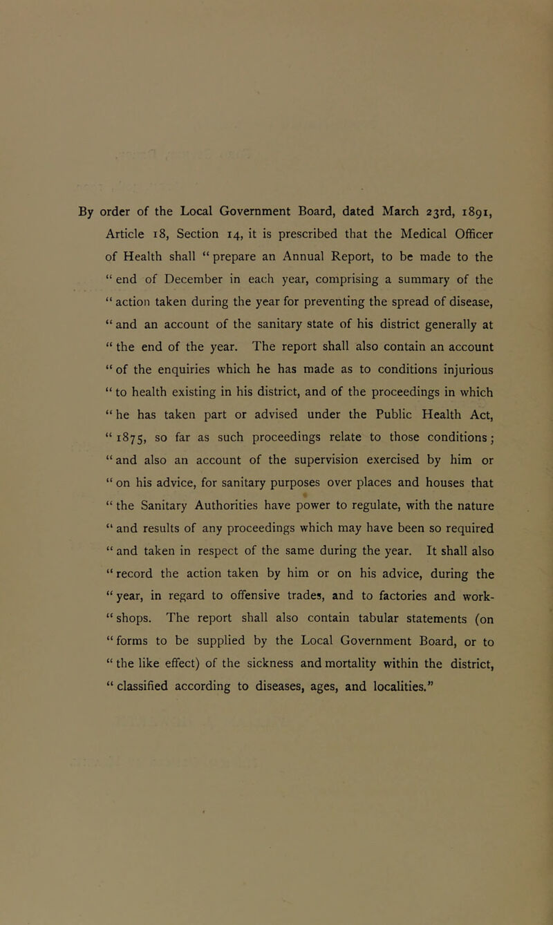 By order of the Local Government Board, dated March 23rd, 1891, Article 18, Section 14, it is prescribed that the Medical Officer of Health shall “ prepare an Annual Report, to be made to the “ end of December in each year, comprising a summary of the “ action taken during the year for preventing the spread of disease, “ and an account of the sanitary state of his district generally at “ the end of the year. The report shall also contain an account “ of the enquiries which he has made as to conditions injurious “ to health existing in his district, and of the proceedings in which “ he has taken part or advised under the Public Health Act, “1875, so far as such proceedings relate to those conditions; “ and also an account of the supervision exercised by him or “ on his advice, for sanitary purposes over places and houses that “ the Sanitary Authorities have power to regulate, with the nature “ and results of any proceedings which may have been so required “ and taken in respect of the same during the year. It shall also “ record the action taken by him or on his advice, during the “ year, in regard to offensive trades, and to factories and work- “ shops. The report shall also contain tabular statements (on “ forms to be supplied by the Local Government Board, or to “ the like effect) of the sickness and mortality within the district, “ classified according to diseases, ages, and localities.”