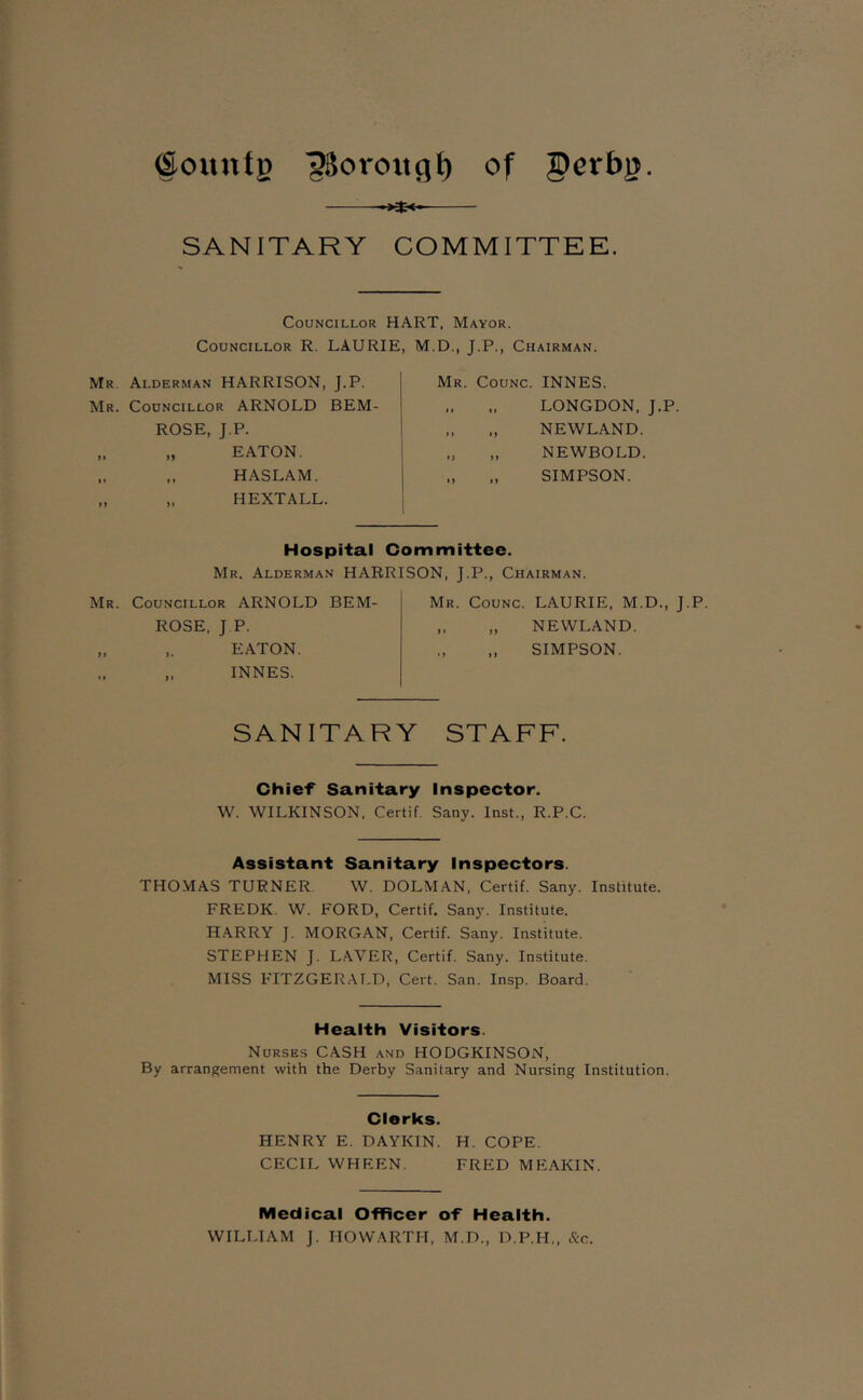 ®ountg 'gSoroitc]^ of perbjj. -Kt-o SANITARY COMMITTEE. Councillor HART, Mayor. Councillor R. LAURIE, M.D., J.P., Chairman. Mr Alderman HARRISON, J.P. Mr. Councillor ARNOLD BEM- >> t) ROSE, J.P. „ EATON. ,, HASLAM. HEXTALL. Mr. Counc. INNES. ,. LONGDON, J.P. „ ., NEWLAND. „ NEWBOLD. „ ., SIMPSON. Hospital Committee. Mr. Alderman HARRISON, J.P., Chairman. Mr. Councillor ARNOLD BEM- ROSE, J P. „ EATON. INNES. Mr. Counc. LAURIE, M.D., J.P „ „ NEWLAND. SIMPSON. SANITARY STAFF. Chief Sanitary Inspector. W. WILKINSON, Certif Sany. Inst., R.P.C. Assistant Sanitary Inspectors. THOMAS TURNER W. DOLMAN, Certif. Sany. Institute. FREDK. W. FORD, Certif. Sany. Institute. H.ARRY J. MORGAN, Certif. Sany. Institute. STEPHEN J. L.AVER, Certif. Sany. Institute. MISS FITZGERALD, Cert. San. Insp. Board. Health Visitors. Nurses CASH and HODGKINSON, By arrangement with the Derby Sanitary and Nursing Institution. Clerks. HENRY E. DAYKIN. H. COPE. CECIL WHEEN. FRED MEAKIN. Medical Cfficer of Health. WILTTAM J. HOWARTH, M.D., D.P.H., &c.