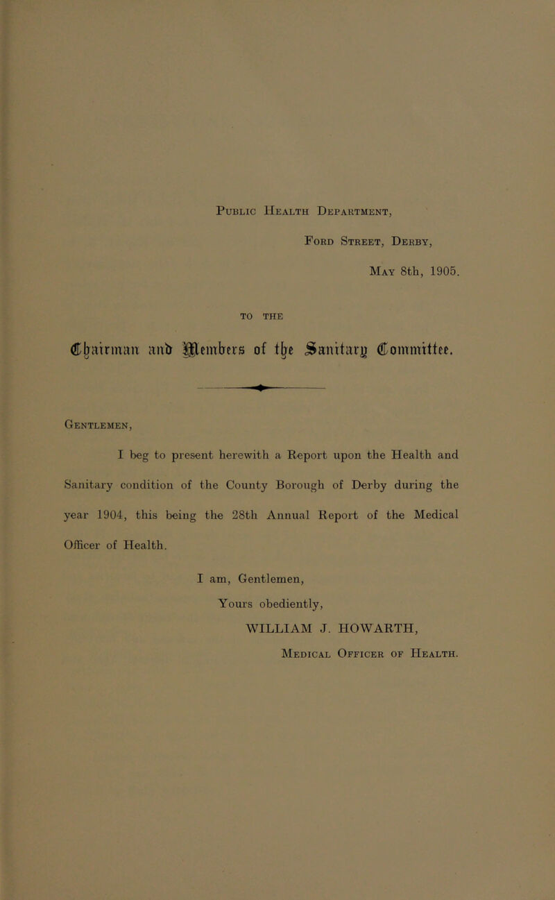 Public Health Department, Ford Street, Derby, May 8th, 1905. TO THE (Jjiairmaii anti ^embers of .S^anttarji Committee. Gentlemen, I beg to present herewith a Report upon the Health and Sanitary condition of the County Borough of Derby during the year 1904, this being the 28th Annual Report of the Medical Officer of Health. I am. Gentlemen, Yours obediently, WILLIAM J. HOWARTH, Medical Officer of Health.