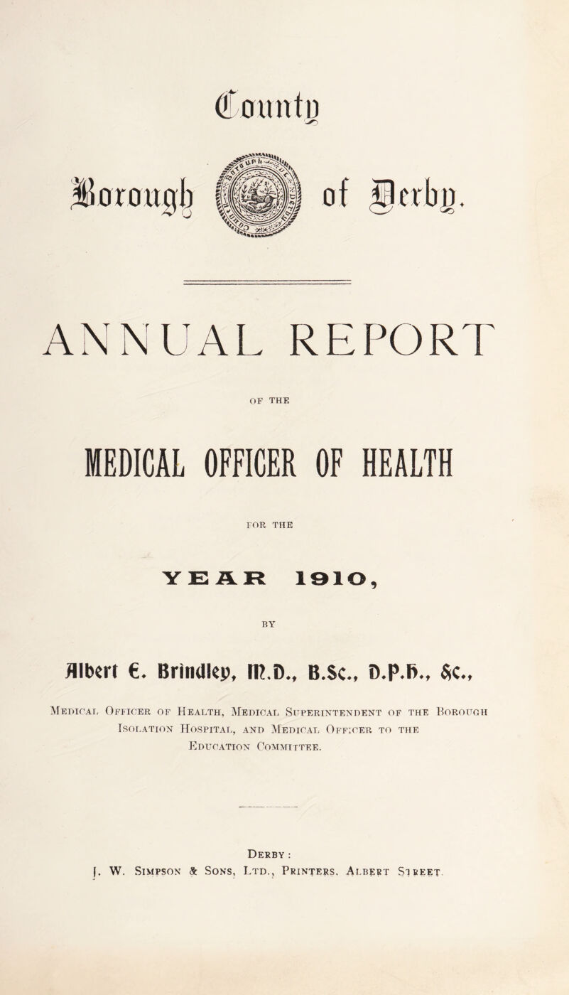 ANNUAL REPORT OF THE MEDICAL OFFICER OF HEALTH FOR THE YEAR 1910, Albert €. Brindley, BED., B.Sc., D.p.fi., $c„ Medical Officer of Health, Medical Superintendent of the Borough Isolation Hospital, and Medical Officer to the Education Committee. Derby : (. W. Simpson & Sons, Ltd., Printers. Albert Si beet