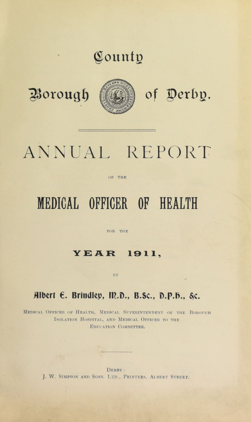 @ountg ^oroug^ of S)crt)g. ANNUAL REPORT 01<’ THE MEDICAL OFFICER OF HEALTH EOR THE Y£:AR 1311, Albert e. Brindlep, IR,D., B.Sc., D.p.B., $c. MEmrAI, OFEIf'EH OF rfEAI/ni, MeDIC'AI, SrPElUXTENnENT (U' THE UOROT'HH I.SOEATTON HoSIHTAI,, ANT) MeOICAH OfFIOEU TO THE Kdttcation Committee. Derby : J. W. Stmpson and Sons. I/td., Printers, Ai.bert Street.