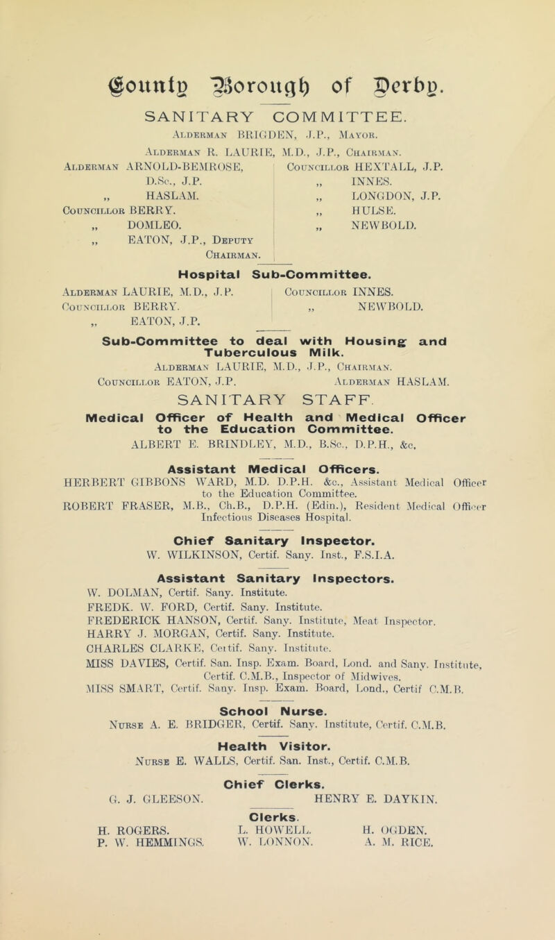 ^ountg ^Soroucj^ of SANITARY COMMITTEE. Alderman lUlKi 1)I']X, .1.1’., Mayor. Alderman R. LAUR[K, .N[.D., .J.P., Chairman. Alderman ARNOl.D-BEMROSl!:, Councili.or HEXTALL, J.P. D.Sc., J.P. „ INNES. „ HASLAM. Councillor BERRY. „ DOMLEO. „ EATON, J.P., Deputy Chairman. LONGDON, J.P. HULSE. NEW BOLD. Hospital Sub-Committee. Alderman LAURIE, M.D., J.P. Councillor INNES. Councillor BERRY. „ NEW BOLD. „ EATON, J.P. Sub-Committee to deal with Housing^ and Tuberculous Milk. Alderman LAURIE, M. D., .(.P., Chairman. Councillor EATON, .J.P. Alderman HASLAM. SANITARY STAFF Medical Officer of Health and Medical Officer to the Education Committee. ALBERT E. BRINDLEY, M.D., B.Sc., O.P.H., &c. Assistant Medical Officers. HERBERT GIBBONS WARD, M.D. D.P.H. &.c., Assi.staiit Medical Officer to the Education Committee. ROBERT FRASER, M.B., Ch.B., D.P.H. (Edin.), Resident [Medical Officer Infectious Diseases Hospital. Chief Sanitary Inspector. W. WILKINSON, Certif. Sany. Inst., F.S.I.A. Assistant Sanitary Inspectors. W. DOLMAN, Certif. Sany. Institute. FREDK. W. FORD, Certif. Sany. Institute. FREDERICK HANSON, Certif. Sany. Institute, Meat Inspeetor. HARRY .J. MORGAN, Certif. Sany. Institute. CHARLES CLARKE, Ceitif. Sany. Institute. MISS DAVIES, Certif. San. Insp. Exam. Board, Lond. and Sany. Institute, Certif. C.M.B., Inspector of Midwives. .MISS SM.ART, Certif. Sany. Insp. Exam. Board, Lond., Certif C.M.B. School Nurse. Nurse A. E. BRIDGER, Certif. Sany. Institute, (fertif. C.M.B. Health Visitor. Nurse E. WALLS, Certif. San. Inst., Certif. C.M.B. Chief Clerks. G. J. GLEESON. HENRY E. DAYKIN. H. ROGERS. Clerks. L. HOWELL. H. OGDEN.