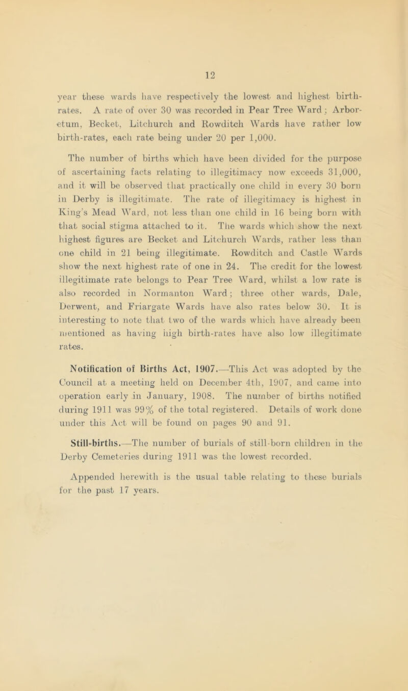 year these wards have respeetively the lowest and highest birth- rates. A rate of over 30 was recorded in Pear Tree Ward; Arbor- etum, Becket, Lit church and Rowditch Wards have rather low birth-rates, each rate being under 20 per 1,000. The number of births which have been divided for the purpose of ascertaining facts relating to illegitimacy now exceeds 31,000, and it will be observed that in’actically one child in every 30 born in Derby is illegitimate. The rate of illegitimacy is highest in King's Mead Ward, not less than one child in 16 being born with that social stigma attached to it. The wards which show the next highest figures are Becket and Litchurch Wards, rather less than one child in 21 being illegitimate. Rowditch and Castle Wards show the next highest rate of one in 24. The credit for the lowest illegitimate rate belongs to Pear Tree Ward, whilst a low rate is also recorded in Normanton Ward; three other wards. Dale, Derwent, and Friargate Wards have also rates below 30. It is interesting to note that two of the wards which have already been mentioned as having iiigli birth-rates have also low illegitimate rates. Notification of Births Act, 1907.—This Act was adopted by the Council at a meeting held on December 4th, 1907, and came into operation early in January, 1908. The number of births notified during 1911 was 99% of tlie total registered. Details of work done under this Act will be found on pages 90 and 91. Still'birtlis.—The number of burials of still-born children in the Derby Cemeteries during 1911 was the lowest recorded. Appended herewith is the usual table relating to these burials for the past 17 years.