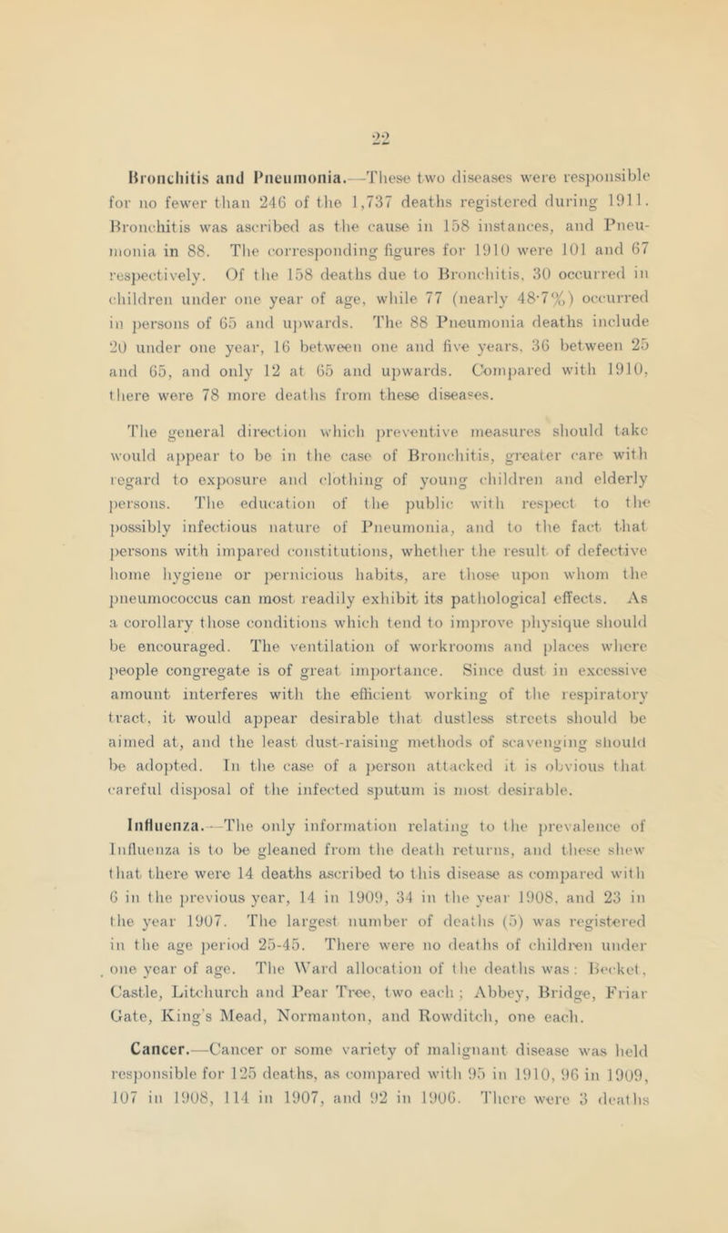 Mroiiciiitis and Pneumonia.—These two diseases were res])oiisible for no fewer than 246 of the 1,737 deaths registered during 1911. Broiudiitis was ascribed as the cause in 158 instances, and Pneu- monia in 88. The corresponding figures for 191U were 101 and 67 respectively. Of the 158 deaths due to Bronchitis, 30 occurred in children under one year of age, while 77 (nearly 48'7%) occurred in j)ersons of 65 and U])wards. Tlie 88 Pneumonia deaths include 20 under one year, 16 between one and five years, 36 between 25 and 65, and only 12 at 65 and U})wards. Compared with 1910, there were 78 more deaths from these diseases. 'Phe general direction wdiich preventive measures should take would a})pear to be in the case of Bronchitis, gi’cater care with regard to exposure and clothing of young children and elderly {)ersons. The education of the public with respect to the possibly infectious nature of Pneumonia, and to the fact that j>crsons with impared constitutions, whether the result of defective home hygiene or ]>en\icious habits, are those upon whom the pneumococcus can most readily exhibit its pathological effects. As a corollary those conditions which tend to im])rove ])hysique should be encouraged. The ventilation of workrooms and [)laces whore jieople congregate is of great im])ortance. Since dust in excessive amount interferes with the efficient working of the respiratory tract, it would appear desirable that dustless streets should be aimed at, and the least dust-raising methods of scavenging slioufii be ado])ted. In the case of a person attacked it is obvious that careful disjmsal of the infected sputum is most desirable. Intliienza.—The only information relating to the })revalence of Influenza is to be gleaned from the death returns, and these shew that there were 14 deaths ascribed to this disease as compared with 6 in the j)revious year, 14 in 1909, 34 in the yeai- 1908. and 23 in the year 1907. The largest number of deaths (5) was registered in the age })eriod 25-45. There were no deaths of childien under one year of age. The Ward allocation of the deaths was: Becket, Castle, Litchurch and Pear Tree, two each ; Abbey, Bridge, Friar Gate, King's Mead, Normanton, and Rowditch, one each. Cancer.—Cancer or some variety of malignant disease was held res])onsible for 125 deaths, as compared with 95 in 1910, 96 in 1909,