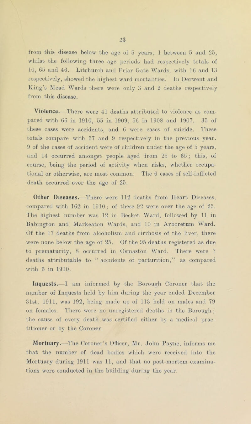 whilst the following three age periods had respectively totals of lU, 65 and 46. Litcliurch and Friar Gate Wards, with 16 and 13 respectively, showed the highest ward mortalities. In Derwent and King's Mead Wards there were only 3 and 2 deaths respectively from this disease. Violence. - There were 41 deaths attributed to violence as com- pared with 66 in 1910, 55 in 1909, 56 in 1908 and 1907. 35 of these cases were accidents, and 6 were cases of suicide. These totals compare with 57 and 9 respectively in the previous year. 9 of the cases of accident were of children under the age of 5 years, and 14 occurred amongst people aged from 25 to 65; this, of course, being the period of activity when risks, whether occupa- tional or otherwise, are most common. The 6 cases of self-inflicted death occurred over the age of 25. Other Diseases.—There were 112 deaths from Heart Diseases, compared with 162 in 1910; of these 92 were over the age of 25. Tlie highest number was 12 in Becket Ward, followed by 11 in Babington and Markeaton Wards, and 10 in Arboretum Ward. Of the 17 deaths from alcoholism and cirrhosis of the liver, there were none below the age of 25. Of the 95 deaths registered as due to prematurity, 8 occurred in Osmaston Ward. Tliere were 7 deaths attributable to “ accidents of parturition,” as compared with 6 in 1910. Inquests.—1 am informed by the Borough Coroner that the number of Inquests held by him during the year ended December 3ist, 1911, was 192, being made up of 113 held on males and 79 on females. There were no unreoistered deaths in the Boroimh ; the cause of every death was certified either by a medical prac- titioner or by the Coroner. Mortuary.—The Coroner’s Officer, Mr. John Payne, informs me that the number of dead bodies which were received into the Mortuary during 1911 was 11, and that no post-mortem exa7nina- tions were conducted in the building during the year.