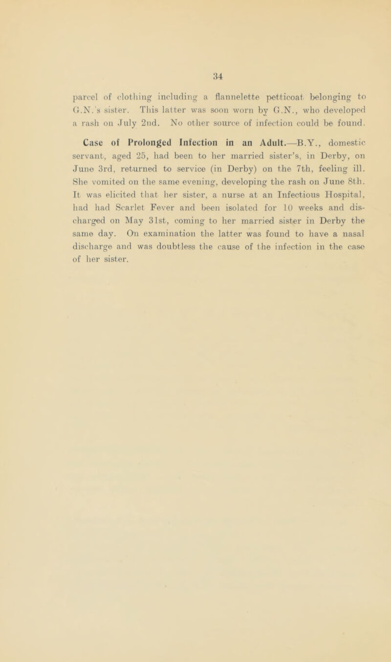 84 {)arccl of (‘lotliing including a flannelette petticoat belonging to (i.N.'s sister. This latter was soon worn by G.N., who developed a rash on July 2nd. No other source of infection could be found. Case of Prolonged Infection in an Adult.—B.Y., domestic servant, aged 25, had been to her married sister’s, in Derby, on June 3rd, returned to service (in Derby) on the 7th, feeling ill. She vomited on the same evening, developing the rash on June 8th. It was elicited that her sister, a nurse at an Infectious Hospital, had had Scarlet Fever and been isolated for U) weeks and dis- charged on May 31st, coming to her married sister in Derby the same day. On examination the latter was found to have a nasal discharge and was doubtless the cause of the infection in the case of her sister.