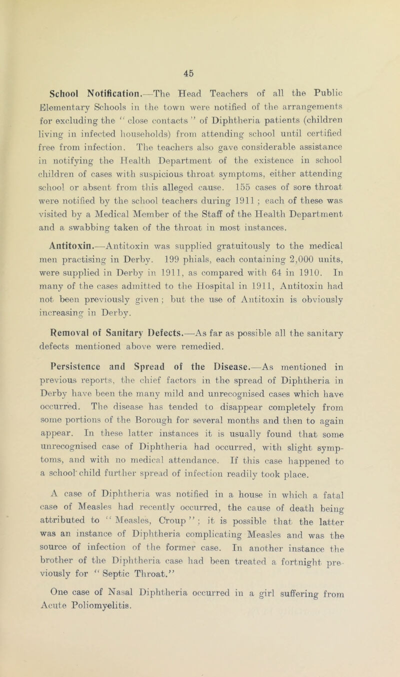 School Notification.—The Head Teachers of all the Public Klementary Schools in the town were notified of the arrangements for excluding the “ close contacts ” of Diphtheria patients (children living in infected households) from attending school until certified free from infection. The teachers also gave considerable assistance in notifying the Idealth Department of the existence in school children of cases with suspicious throat symptoms, either attending school or absent from this alleged cause. 155 cases of sore throat were notified by the school teachers during 1911 ; each of these was visited by a Medical Member of the Staff of the Health Department and a swabbing taken of the throat in most instances. Antitoxin.—^Antitoxin was supplied gratuitously to the medical men practising in Derby. 199 phials, each containing 2,000 units, were supplied in Derby in 1911, as compared with 64 in 1910. In many of the cases admitted to the Hospital in 1911, Antitoxin had not been previously given ; but the use of Antitoxin is obviously increasing in Derby. Removal of Sanitary Defects.—^As far as possible all the sanitary defects mentioned above were remedied. Persistence and Spread of the Disease.—As mentioned in previous reports, the chief factors in the spread of Diphtheria in Derby have been the many mild and unrecognised cases which have occurred. The disease has tended to disappear completely from some portions of the Borough for several months and then to again appear. In these latter instances it is usually found that some unrecognised case of Diphtheria had occurred, with slight symp- toms, and with no niedical attendance. If this case happened to a schoolchild further spread of infection readily took place. A case of Diphtheria was notified in a house in which a fatal case of Measles had recently occurred, the cause of death being- attributed to Measles, Croup”; it is possible that the latter was an instance of Diphtheria complicating Measles and was the source of infection of the former case. In another instance the brother of the Diphtheria case had been treated a fortnight pre- viously for  Septic Throat.” One case of Nasal Diphtheria occurred in a girl suffering from Acute Poliomyelitis.