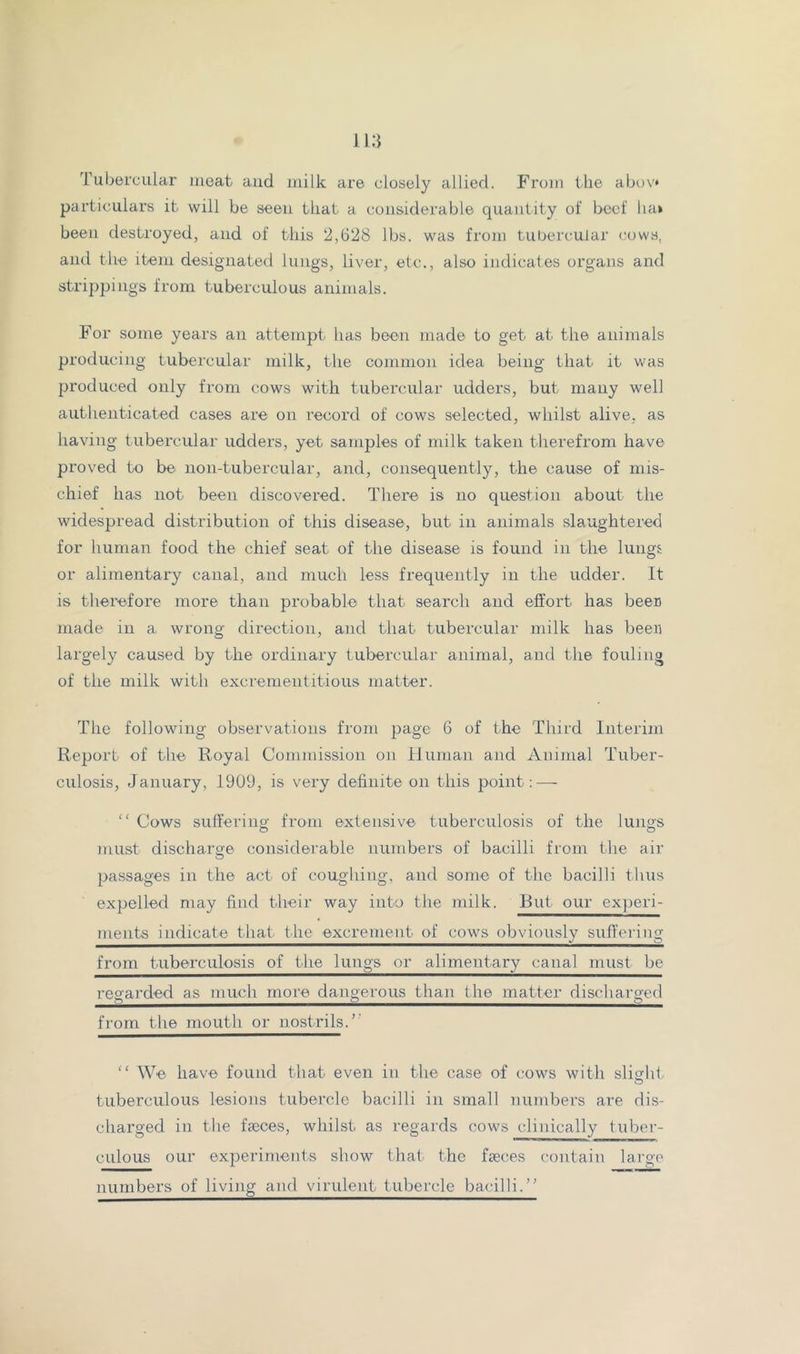 Tubercular meat aud milk are closely allied. From the abov* particulars it will be seen that a considerable quantity of beef ha» been destroyed, and of this 2,628 lbs. was from tubercular cows, and th'6 item designated Iniigs, liver, etc., also indicates organs and strippings from tuberculous animals. For some years an attempt has been made to get at the animals producing tubercular milk, the common idea being that it was produced only from cows with tubercular udders, but many well authenticated cases are on record of cows selected, whilst alive, as having tubercular udders, yet samples of milk taken therefrom have proved to be non-tubercular, and, consequently, the cause of mis- chief has not been discovered. There is no question about the widespread distribution of this disease, but in animals slaughtered for human food the chief seat of the disease is found in the lungs or alimentary canal, and much less frequently in the udder. It is therefore more than probable that search and effort has beer made in a wrong direction, and that tubercular milk has been largely caused by the ordinary tubercular animal, and the fouling of the milk with excrementitious matter. The following observations from page 6 of the Third Interim Report of the Royal Commission on Ilunian and Animal Tuber- culosis, January, 1909, is very definite on this point: — “ Cows suffering from extensive tuberculosis of the lungs must discharge considerable numbers of bacilli from the air passages in the act of coughing, and some of the bacilli thus expelled may find their way into the milk. But our experi- ments indicate that the excrement of cows obviously suffering from tuberculosis of the lungs or alimentary canal must be regarded as much more dangerous than the matter discharged from the mouth or nostrils.’' “ We have found that even in the case of cows with slighi tuberculous lesions tubercle bacilli in small numbers are dis- charged in the faeces, whilst as regards cows clinically tuber- culous our experiments show that the faeces contain lai-go numbers of living and virulent tubercle bacilli.”
