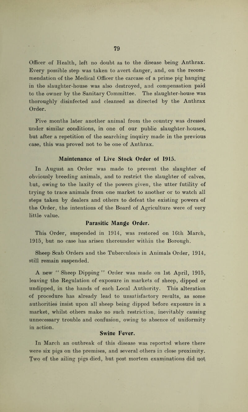 Officer of Health, left no doubt as to the disease being Anthrax. Every possible stop was taken to avert danger, and, on the recom- mendation of the Medical Officer the carcase of a prime pig hanging in the slaughter-house was also destroyed, and compensation paid to the owner by the Sanitary Committee. The slaughter-house was tlioroughly disinfected and cleansed as directed by the Anthrax Order. Five months later another animal from the country was dressed under similar conditions, in one of our public slaughter-houses, but after a repetition of the searching inquiry made in the previous case, this was proved not to be one of Anthrax. Maintenance of Live Stock Order of 1915. In August an Order was made to prevent the slaughter of obviously breeding animals, and to restrict the slaughter of calves, but, owing to the laxity of the powers given, the utter futility of trying to trace animals from one market to another or to watch all steps taken by dealers and others to defeat the existing powers of the Order, the intentions of the Board of Agriculture were of very little value. Parasitic Mange Order. This Order, suspended in 1914, was restored on 16th March, 1915, but no case has arisen thereunder within the Borough. Sheep Scab Orders and the Tuberculosis in Animals Order, 1914, still remain suspended. A new Sheep Dipping ” Order was made on 1st April, 1945, leaving the Regulation of exposure in markets of sheep, dipped or undipped, in the hands of each Local Authority. This alteration of procedure has already lead to unsatisfactory results, as some authorities insist upon all sheep being dipped before exposure in a market, whilst others make no such restriction, inevitably causing unnecessary trouble and confusion, owing to absence of uniformity in action. Swine Fever. In March an outbreak of this disease was reported where there were six pigs on the premises, and several others in close proximity. Two of the ailing pigs died, but post mortem examinations did uot