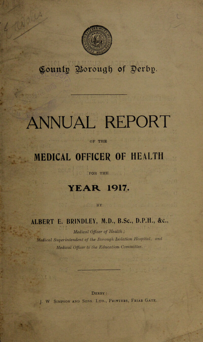 founts 3&oroitgf) °f 3?erbj>. ANNUAL REPORT OP THE MEDICAL OFFICER OF HEALTH FOR THE YEAR 1917. BY ALBERT E. BRINDLEY, M.D., B.Sc., D.P.H., &c., Medical Officer of Health; Medical Superintendent of the Borough Isolation Hospital, and Medical Officer to the Education Committee. Jfffi t -5 •('; ?.'* k ’ Derby : J. W Simpson anu Sons Ltd., Printers, Friar Gate.
