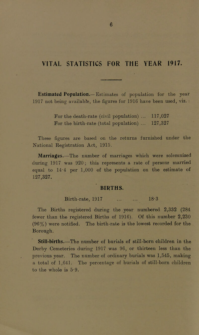 VITAL STATISTICS FOR THE VEAR 1917. Estimated Population.—Estimates of population for the year 1917 not being available, the figures for 1916 have been used, viz. : For the death-rate (civil population) ... 117,027 For the birth-rate (total population) ... 127,327 These figures are based on the returns furnished under the National Registration Act, 1915. Marriages.—The number of marriages which were solemnized during 1917 was 920; this represents a rate of persons married equal to 14-4 per 1,000 of the population on the estimate of 127,327. BIRTHS. Birth-rate, 1917 ... ... 18-3 The Births registered during the year numbered 2,332 (284 fewer than the registered Births of 1916). Of this number 2,230 (96%) were notified. The birth-rate is the lowest recorded for the Borough. Still-births.—The number of burials of still-born children in the Derby Cemeteries during 1917 was 96, or thirteen less than the previous year. The number of ordinary burials was 1,545, making a total of 1,641. The percentage of burials of still-born children to the whole is 5-9.