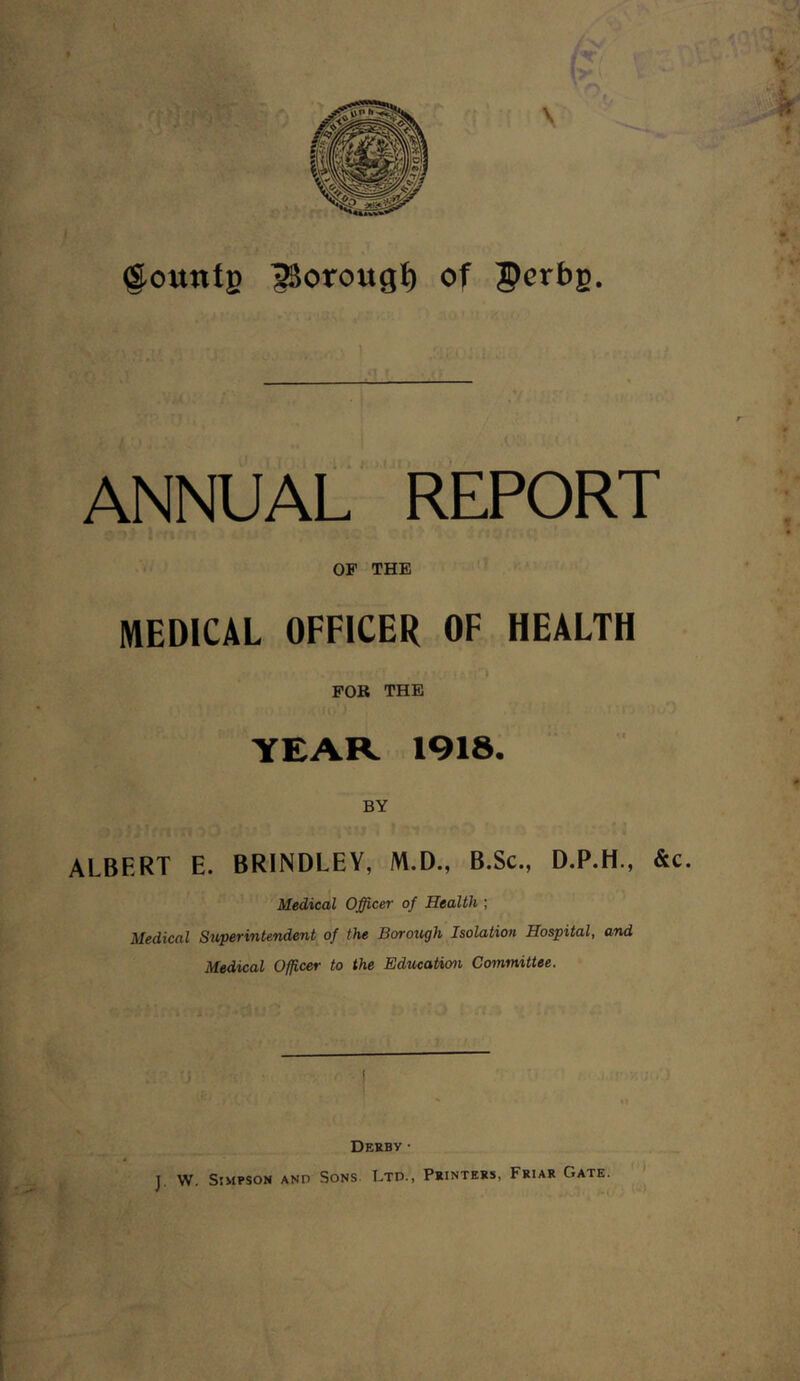 fr. <fountg iSorougt) of Porbg. r > 1 «1 r . jri - ANNUAL REPORT OF THE MEDICAL OFFICER OF HEALTH y ' • •7T0 v.i 0 .v' / -.vjp ) & rO FOR THE YEAR 1918. BY ALBERT E. BRINDLEY, M.D., B.Sc., D.P.H., &c. Medical Officer of Health ; Medical Superintendent of the Borough Isolation Hospital, and Medical Officer to the Education Committee. Derby • T. W. Simpson and Sons. Ltd., Printers. Friar Gate. *