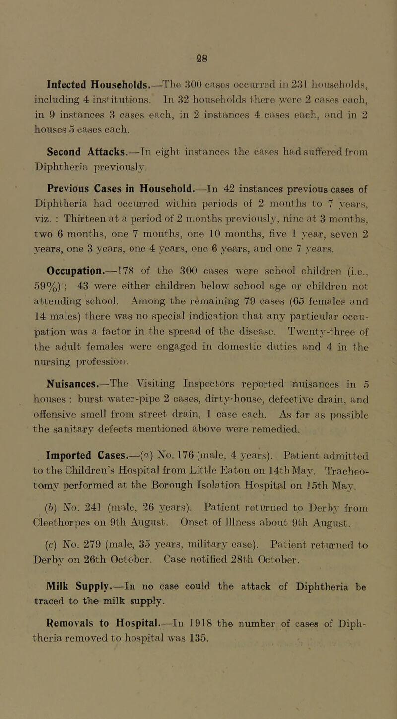 Infected Households.—The 300 cases occurred in 231 households, including 4 institutions. In 32 households there were 2 cases each, in 9 instances 3 cases each, in 2 instances 4 cases each, and in 2 houses 5 eases each. Second Attacks.—In eight instances the cases had suffered from Diphtheria previously. Previous Cases in Household.—In 42 instances previous cases of Diphtheria had occurred within periods of 2 months to 7 years, viz. : Thirteen at a period of 2 months previously, nine at 3 months, two 6 months, one 7 months, one 10 months, five 1 year, seven 2 years, one 3 years, one 4 years, one 6 years, and one 7 years. Occupation.—178 of the 300 cases were school children (i.e., 59%) ; 43 were either children below school age or children not attending school. Among the remaining 79 cases (65 females and 14 males) there was no special indication that any particular occu- pation was a factor in the spread of the disease. Twenty-three of the adult females were engaged in domestic duties and 4 in the nursing profession. Nuisances.—The Visiting Inspectors reported nuisances in 5 houses : burst water-pipe 2 cases, dirty-house, defective drain, and offensive smell from street drain, 1 case each. As far as possible the sanitary defects mentioned above were remedied. Imported Cases.—(n) No. 176 (male, 4 years). Patient admitted to the Children's Hospital from Little Eaton on 14th May. Tracheo- tomy performed at the Borough Isolation Hospital on 15th May. (b) No. 241 (male, 26 years). Patient returned to Derby from Oleethorpes on 9th August. Onset of Illness about 9th August. (c) No. 279 (male, 35 years, military case). Patient returned to Derby on 26th October. Case notified 28th October. Milk Supply.—In no case could the attack of Diphtheria be traced to the milk supply. Removals to Hospital.—In 1918 the number of cases of Diph- theria removed to hospital was 135.