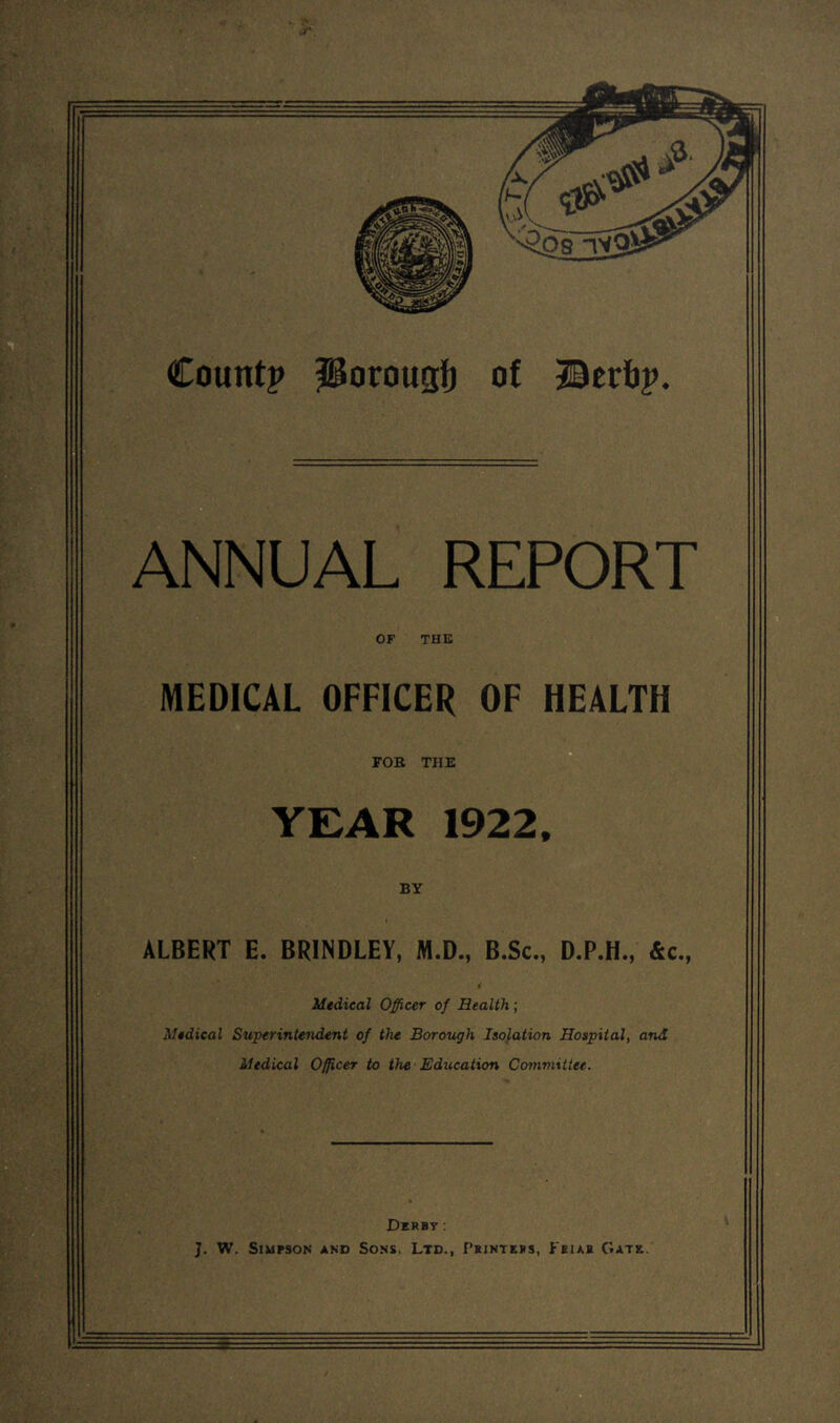 Count? Porougf) of Berfj?. ANNUAL REPORT OF THE MEDICAL OFFICER OF HEALTH FOB TIIE 1922. BY ALBERT E. BRINDLEY, M.D., B.Sc., D.P.H., &c., Medical Officer of Health ; Medical Superintendent of the Borough Isolation Hospital, and Medical Officer to the Education Committee. Derby: J. W. Simpson and Sons, Ltd., Printers, Feiah Gate