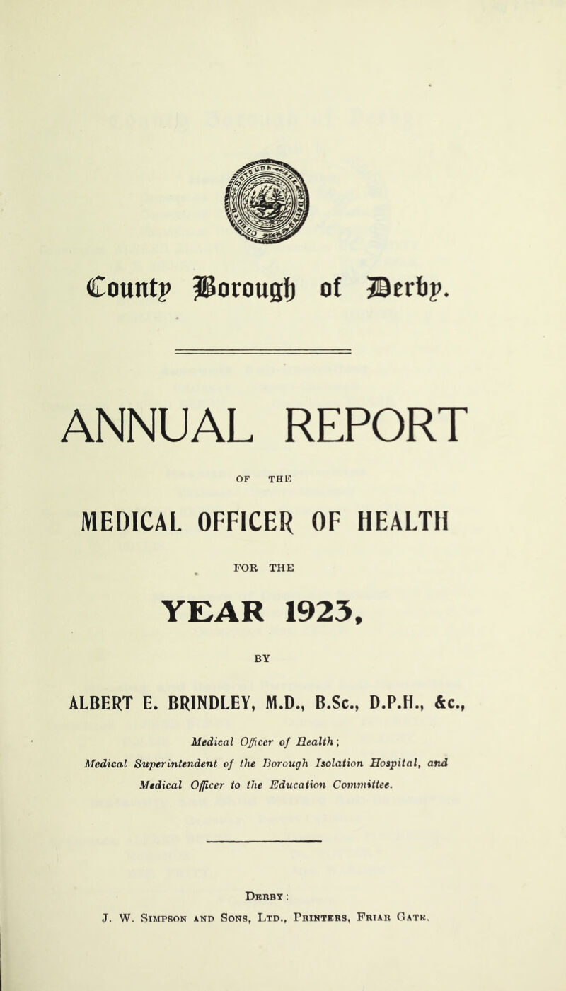 Count? Porougl) of ©erli? ANNUAL REPORT OF THF, MEDICAL OFFICER OF HEALTH FOR THE YEAR 1925, BY ALBERT E. BRINDLEY, M.D., B.Sc., D.P.H., &c., Medical Officer of Health; Medical Superintendent of the Borough Isolation Hospital, and Medical Officer to the Education Committee. Derby: J, W. Simpson anp Sons, Ltd., Printers, Friar Gate.