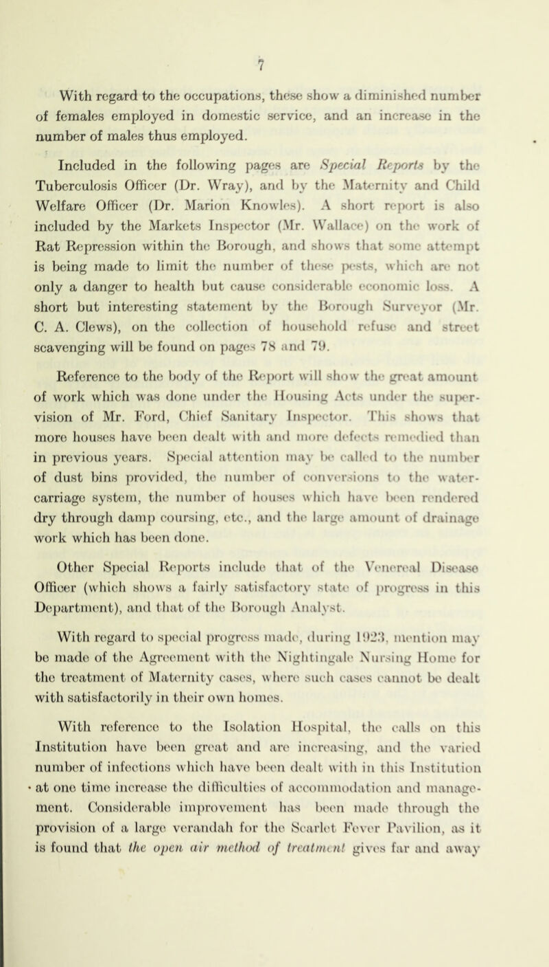 ? With regard to the occupations, these show a diminished number of females employed in domestic service, and an increase in the number of males thus employed. Included in the following pages are Special Reports by the Tuberculosis Officer (Dr. Wray), and Ijy the Maternity anrl Child Welfare Officer (Dr. Marion Knowles). A sliort rejKirt is also included by the Markets Inspf^cUjr (Mr. Wallace) on the work of Rat Repression within the Borough, and shows that .some attempt is being made to limit tlu; number (jf these |x-.sts, which are not only a danger to health but cause considerable economic loss. A short but interesting stab*ment by the Borough Surveyor (Mr. C. A. Clews), on the collection of hou.s<*hold refu.se and street scavenging will be found on pages 78 and 71). Reference tf) the body of the R<‘port will show the gn*at amount of work which was done under the Housing Acts under the su|>er- vision of Mr. Ford, (Ihief Sanitary Insju'ctor. 'I'liis shows that more houscis have be(m dealt with and more defeets reinediixl than in previous years. Sp(‘eial attention may Ik* called to the number of dust bins j)rovi(l(Kl, tlu* numlx'r of eonver.sions to the waP*r- carriage sysUmi, the number of houses which have Is'en renden'd dry through damp coursing, etc., and thi^ large amount of drainage work which has been done. Other Special R(‘p()rts include that of the Veiieri'al Disease Officer (whicih shows a fairly satisfactory state of progress in this De])artm(’!nt), and that of the Borough Analyst. With regard to special progri'ss madi*, diiihig l!)2.'{, mention may bo made of the Agreement with tlu* Nightingale Nursing Home for the treatment of Maternity cases, where such cases cannot lx* dealt with satisfactorily in their own homes. With reference to the Isolation Hospital, the calls on this Institution have been great and are increasing, and the varied number of infections which have been dealt with in this Institution at one time increase the dilliculties of acci>mnu)dation and manage- ment. Considerable improvement has beim made through the provision of a large verandah for the Si’arlet Fever Pavilion, iis it is found that the open air mctlunl of trcatnnnt gives far anil away