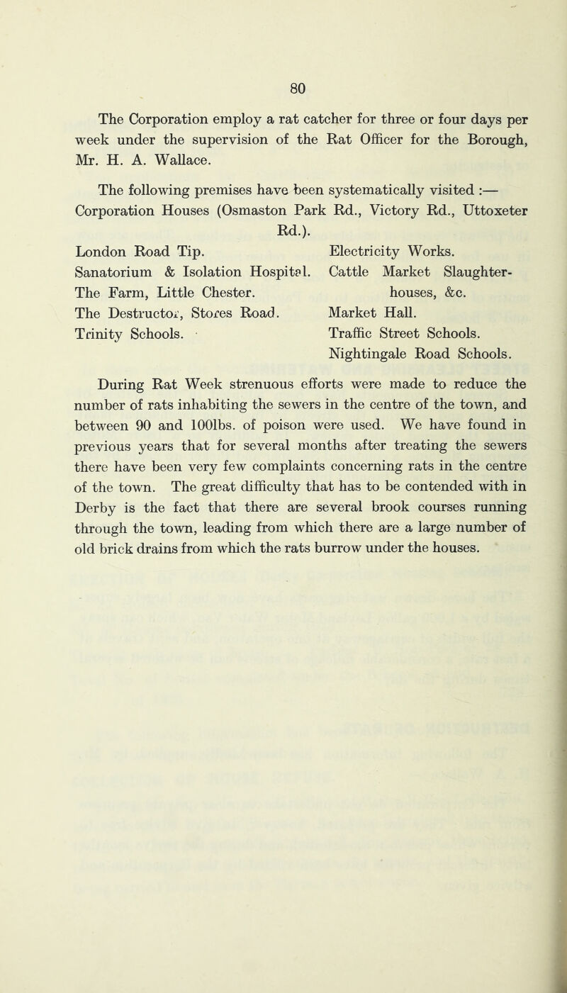 80 The Corporation employ a rat catcher for three or four days per week under the supervision of the Rat Officer for the Borough, Mr. H. A. WaUace. The following premises have been systematically visited :— Corporation Houses (Osmaston Park Rd., Victory Rd., Uttoxeter Rd.). London Road Tip. Sanatorium & Isolation Hospital. The Farm, Little Chester. The Destructor, Stores Road. Trinity Schools. • Electricity Works. Cattle Market Slaughter- houses, &c. Market Hall. Traffic Street Schools. Nightingale Road Schools. During Rat Week strenuous efforts were made to reduce the number of rats inhabiting the sewers in the centre of the town, and between 90 and lOOlbs. of poison were used. We have found in previous years that for several months after treating the sewers there have been very few complaints concerning rats in the centre of the town. The great difficulty that has to be contended with in Derby is the fact that there are several brook courses running through the town, leading from which there are a large number of old brick drains from which the rats burrow under the houses.