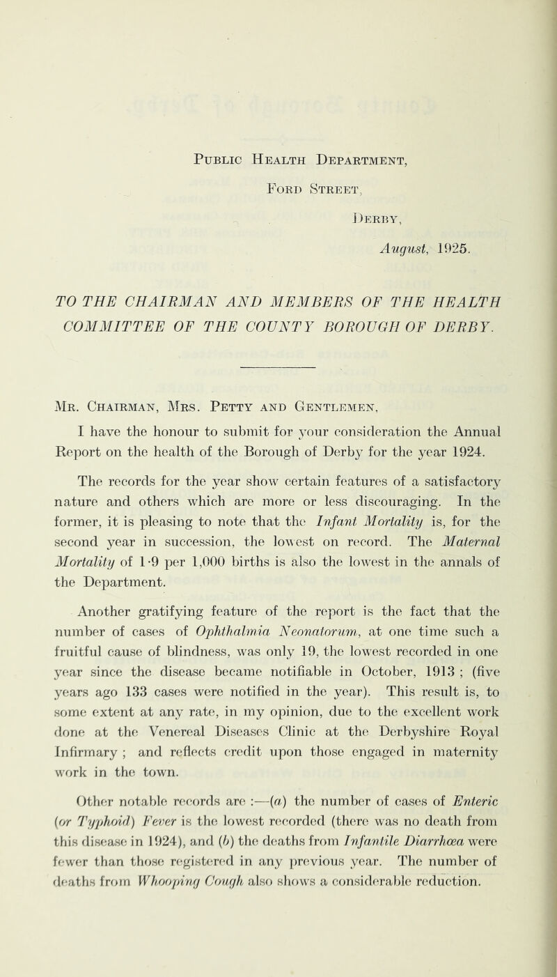 Public Health Department, Ford Street, J;)erby, August, 1925. TO THE CHAIRMAN AND MEMBERS OF THE HEALTH COMMITTEE OF THE COUNTY BOROUGH OF DERBY. Mr. Chairman, Mrs. Petty and Gentlemen, I have the honour to submit for your consideration the Annual Report on the health of the Borough of Derby for the year 1924. The records for the year show certain features of a satisfactory nature and others which are more or less discouraging. In the former, it is pleasing to note that the Infant Mortality is, for the second year in succession, the lowest on record. The Maternal Mortality of 1-9 per 1,000 births is also the lowest in the annals of the Department. Another gratifying feature of the report is the fact that the number of cases of Ophthalmia Neonatorum,, at one time such a fruitful cause of blindness, was only 19, the lowest recorded in one year since the disease became notifiable in October, 1913 ; (five years ago 133 cases were notified in the year). This result is, to some extent at any rate, in my opinion, due to the excellent work done at the Venereal Diseases Clinic at the Derbyshire Royal Infirmary ; and reflects credit upon those engaged in maternity work in the town. Othf;r notable rc^c-ords an^ :—(r/) the number of cases of Enteric {or Typhoid) Fever is the; lowest rcicorded (there was no death from this disease in 1924), and {b) the deaths from Tnfantile Diarrhoea were fV-wer than those n^gisbu-f^l in any [)revious year. The number of df-aths from Whooping Cough also shf)ws a consid(^ra})le reduction.