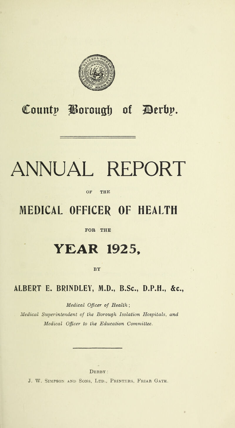 Count? PorousI) of Berb?. ANNUAL REPORT OF THE MEDICAL OFFICER OF HEALTH FOR THE YEAR 1925, ALBERT E. BRINDLEY, M.D., B.Sc., D.P.H., &c., Medical Officer of Health; Medical Su'perintendent of the Borough Isolation Hospitals, and Medical Officer to the Education Committee. Derby: J. W. Simpson and Sons, Ltd., Printers, Friar Gate,