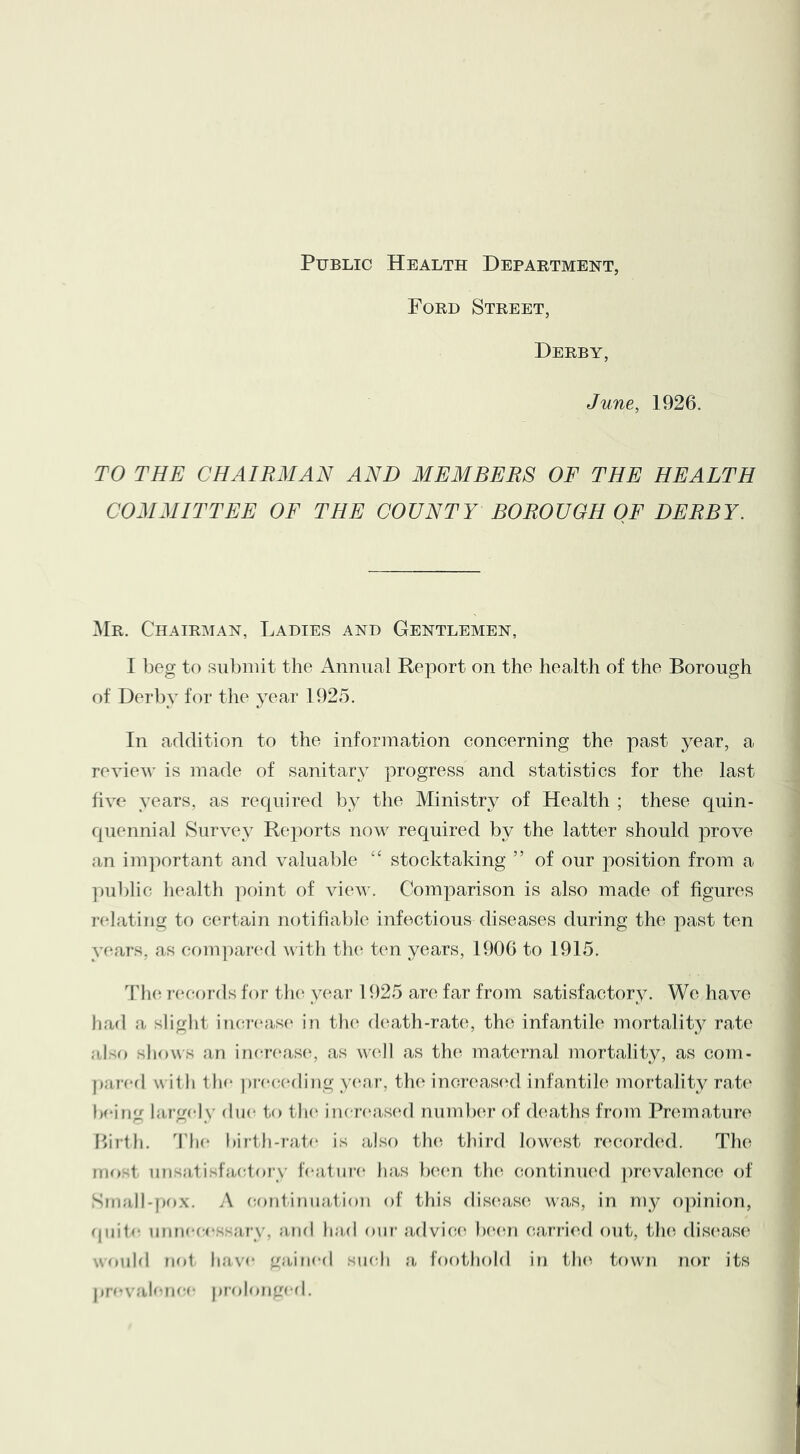 Public Health Department, Ford Street, Derby, June, 1926. TO THE CHAIRMAN AND MEMBERS OF THE HEALTH COMMITTEE OF THE COUNTY BOROUGH OF DERBY. ^Ir. Chairman, Ladies and Gentlemen, I beg to submit the Annual Report on the health of the Borough of Derby for the year 1925. In addition to the information concerning the past year, a review is made of sanitary progress and statistics for the last five years, as required by the Ministr}^ of Health ; these quin- quennial Survey Reports now required by the latter should prove an im]')ortant and valuable ‘‘ stocktaking ” of our position from a ])ublic health ])oint of view. Comparison is also made of figures relating to certain notifiable infectious diseases during the past ten yeaT‘s, as com])ar(‘d with tlu^ ten years, 1906 to 1915. Tlui rc'cords for th(^ year 1925 are far from satisfactory. We have had a slight incr('as(‘ in th(* d(\ath-rat(^, the infantile mortality rate also shows an in(a-(‘as(^, as w(01 as th(^ maternal inortality, as com- pared w ith the pree(‘ding y(‘ar, the; inoreascnl infantik^ mortality rate feeing largely due to the iner('as(al nund)er of (heaths from Premature Ifirth. Lhe bir-th-rafe is also th(^ third ]ow(\st rc^corded. The mo-t unsatisfa(;toi-\’ leatui-e has b(u*n th(^ continiKal ])r(walence of Small-pox. A (continuation of this dis(uis(c was, in my o])inion, (piite unne((‘ssary, and had ouf advice; Ixam ca,rri(ul out, th(c dise;as(> would n(»1 have gained such a foothold in the towm nor its pre\'alenee prolonge(|.